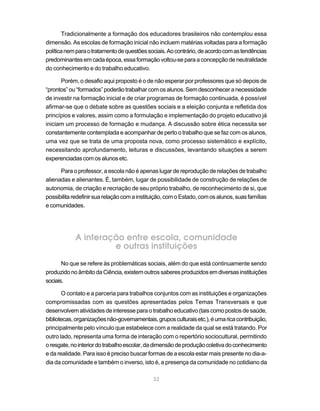 Tradicionalmente a formação dos educadores brasileiros não contemplou essa
dimensão. As escolas de formação inicial não incluem matérias voltadas para a formação
política nem para o tratamento de questões sociais. Ao contrário, de acordo com as tendências
predominantes em cada época, essa formação voltou-se para a concepção de neutralidade
do conhecimento e do trabalho educativo.

      Porém, o desafio aqui proposto é o de não esperar por professores que só depois de
“prontos” ou “formados” poderão trabalhar com os alunos. Sem desconhecer a necessidade
de investir na formação inicial e de criar programas de formação continuada, é possível
afirmar-se que o debate sobre as questões sociais e a eleição conjunta e refletida dos
princípios e valores, assim como a formulação e implementação do projeto educativo já
iniciam um processo de formação e mudança. A discussão sobre ética necessita ser
constantemente contemplada e acompanhar de perto o trabalho que se faz com os alunos,
uma vez que se trata de uma proposta nova, como processo sistemático e explícito,
necessitando aprofundamento, leituras e discussões, levantando situações a serem
experenciadas com os alunos etc.

      Para o professor, a escola não é apenas lugar de reprodução de relações de trabalho
alienadas e alienantes. É, também, lugar de possibilidade de construção de relações de
autonomia, de criação e recriação de seu próprio trabalho, de reconhecimento de si, que
possibilita redefinir sua relação com a instituição, com o Estado, com os alunos, suas famílias
e comunidades.




            A interação entre escola, comunidade
                     e outras instituições
       No que se refere às problemáticas sociais, além do que está continuamente sendo
produzido no âmbito da Ciência, existem outros saberes produzidos em diversas instituições
sociais.

       O contato e a parceria para trabalhos conjuntos com as instituições e organizações
compromissadas com as questões apresentadas pelos Temas Transversais e que
desenvolvem atividades de interesse para o trabalho educativo (tais como postos de saúde,
bibliotecas, organizações não-governamentais, grupos culturais etc.), é uma rica contribuição,
principalmente pelo vínculo que estabelece com a realidade da qual se está tratando. Por
outro lado, representa uma forma de interação com o repertório sociocultural, permitindo
o resgate, no interior do trabalho escolar, da dimensão de produção coletiva do conhecimento
e da realidade. Para isso é preciso buscar formas de a escola estar mais presente no dia-a-
dia da comunidade e também o inverso, isto é, a presença da comunidade no cotidiano da

                                              32
 