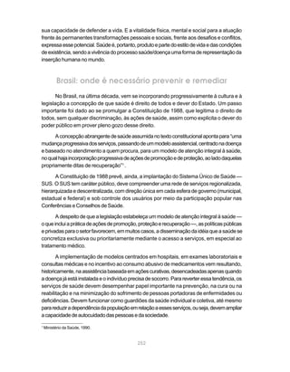 sua capacidade de defender a vida. E a vitalidade física, mental e social para a atuação
frente às permanentes transformações pessoais e sociais, frente aos desafios e conflitos,
expressa esse potencial. Saúde é, portanto, produto e parte do estilo de vida e das condições
de existência, sendo a vivência do processo saúde/doença uma forma de representação da
inserção humana no mundo.



           Brasil: onde é necessário prevenir e remediar
       No Brasil, na última década, vem se incorporando progressivamente à cultura e à
legislação a concepção de que saúde é direito de todos e dever do Estado. Um passo
importante foi dado ao se promulgar a Constituição de 1988, que legitima o direito de
todos, sem qualquer discriminação, às ações de saúde, assim como explicita o dever do
poder público em prover pleno gozo desse direito.

      A concepção abrangente de saúde assumida no texto constitucional aponta para “uma
mudança progressiva dos serviços, passando de um modelo assistencial, centrado na doença
e baseado no atendimento a quem procura, para um modelo de atenção integral à saúde,
no qual haja incorporação progressiva de ações de promoção e de proteção, ao lado daquelas
propriamente ditas de recuperação”1 .

      A Constituição de 1988 prevê, ainda, a implantação do Sistema Único de Saúde —
SUS. O SUS tem caráter público, deve compreender uma rede de serviços regionalizada,
hierarquizada e descentralizada, com direção única em cada esfera de governo (municipal,
estadual e federal) e sob controle dos usuários por meio da participação popular nas
Conferências e Conselhos de Saúde.

       A despeito de que a legislação estabeleça um modelo de atenção integral à saúde —
o que inclui a prática de ações de promoção, proteção e recuperação —, as políticas públicas
e privadas para o setor favorecem, em muitos casos, a disseminação da idéia que a saúde se
concretiza exclusiva ou prioritariamente mediante o acesso a serviços, em especial ao
tratamento médico.

       A implementação de modelos centrados em hospitais, em exames laboratoriais e
consultas médicas e no incentivo ao consumo abusivo de medicamentos vem resultando,
historicamente, na assistência baseada em ações curativas, desencadeadas apenas quando
a doença já está instalada e o indivíduo precisa de socorro. Para reverter essa tendência, os
serviços de saúde devem desempenhar papel importante na prevenção, na cura ou na
reabilitação e na minimização do sofrimento de pessoas portadoras de enfermidades ou
deficiências. Devem funcionar como guardiões da saúde individual e coletiva, até mesmo
para reduzir a dependência da população em relação a esses serviços, ou seja, devem ampliar
a capacidade de autocuidado das pessoas e da sociedade.

1
    Ministério da Saúde, 1990.


                                            252
 