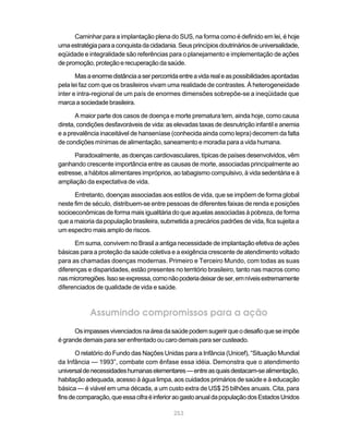 Caminhar para a implantação plena do SUS, na forma como é definido em lei, é hoje
uma estratégia para a conquista da cidadania. Seus princípios doutrinários de universalidade,
eqüidade e integralidade são referências para o planejamento e implementação de ações
de promoção, proteção e recuperação da saúde.

       Mas a enorme distância a ser percorrida entre a vida real e as possibilidades apontadas
pela lei faz com que os brasileiros vivam uma realidade de contrastes. À heterogeneidade
inter e intra-regional de um país de enormes dimensões sobrepõe-se a ineqüidade que
marca a sociedade brasileira.

       A maior parte dos casos de doença e morte prematura tem, ainda hoje, como causa
direta, condições desfavoráveis de vida: as elevadas taxas de desnutrição infantil e anemia
e a prevalência inaceitável de hanseníase (conhecida ainda como lepra) decorrem da falta
de condições mínimas de alimentação, saneamento e moradia para a vida humana.

      Paradoxalmente, as doenças cardiovasculares, típicas de países desenvolvidos, vêm
ganhando crescente importância entre as causas de morte, associadas principalmente ao
estresse, a hábitos alimentares impróprios, ao tabagismo compulsivo, à vida sedentária e à
ampliação da expectativa de vida.

      Entretanto, doenças associadas aos estilos de vida, que se impõem de forma global
neste fim de século, distribuem-se entre pessoas de diferentes faixas de renda e posições
socioeconômicas de forma mais igualitária do que aquelas associadas à pobreza, de forma
que a maioria da população brasileira, submetida a precários padrões de vida, fica sujeita a
um espectro mais amplo de riscos.

      Em suma, convivem no Brasil a antiga necessidade de implantação efetiva de ações
básicas para a proteção da saúde coletiva e a exigência crescente de atendimento voltado
para as chamadas doenças modernas. Primeiro e Terceiro Mundo, com todas as suas
diferenças e disparidades, estão presentes no território brasileiro, tanto nas macros como
nas microrregiões. Isso se expressa, como não poderia deixar de ser, em níveis extremamente
diferenciados de qualidade de vida e saúde.



            Assumindo compromissos para a ação
      Os impasses vivenciados na área da saúde podem sugerir que o desafio que se impõe
é grande demais para ser enfrentado ou caro demais para ser custeado.

       O relatório do Fundo das Nações Unidas para a Infância (Unicef), “Situação Mundial
da Infância — 1993”, combate com ênfase essa idéia. Demonstra que o atendimento
universal de necessidades humanas elementares — entre as quais destacam-se alimentação,
habitação adequada, acesso à água limpa, aos cuidados primários de saúde e à educação
básica — é viável em uma década, a um custo extra de US$ 25 bilhões anuais. Cita, para
fins de comparação, que essa cifra é inferior ao gasto anual da população dos Estados Unidos

                                             253
 