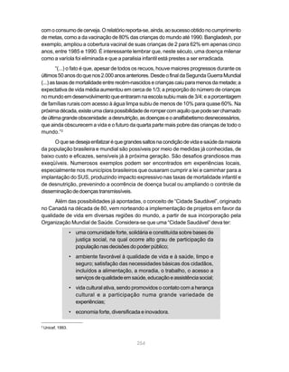 com o consumo de cerveja. O relatório reporta-se, ainda, ao sucesso obtido no cumprimento
de metas, como a da vacinação de 80% das crianças do mundo até 1990. Bangladesh, por
exemplo, ampliou a cobertura vacinal de suas crianças de 2 para 62% em apenas cinco
anos, entre 1985 e 1990. É interessante lembrar que, neste século, uma doença milenar
como a varíola foi eliminada e que a paralisia infantil está prestes a ser erradicada.
        “(...) o fato é que, apesar de todos os recuos, houve maiores progressos durante os
últimos 50 anos do que nos 2.000 anos anteriores. Desde o final da Segunda Guerra Mundial
(...) as taxas de mortalidade entre recém-nascidos e crianças caiu para menos da metade; a
expectativa de vida média aumentou em cerca de 1/3; a proporção do número de crianças
no mundo em desenvolvimento que entraram na escola subiu mais de 3/4; e a porcentagem
de famílias rurais com acesso à água limpa subiu de menos de 10% para quase 60%. Na
próxima década, existe uma clara possibilidade de romper com aquilo que pode ser chamado
de última grande obscenidade: a desnutrição, as doenças e o analfabetismo desnecessários,
que ainda obscurecem a vida e o futuro da quarta parte mais pobre das crianças de todo o
mundo.”2
      O que se deseja enfatizar é que grandes saltos na condição de vida e saúde da maioria
da população brasileira e mundial são possíveis por meio de medidas já conhecidas, de
baixo custo e eficazes, sensíveis já à próxima geração. São desafios grandiosos mas
exeqüíveis. Numerosos exemplos podem ser encontrados em experiências locais,
especialmente nos municípios brasileiros que ousaram cumprir a lei e caminhar para a
implantação do SUS, produzindo impacto expressivo nas taxas de mortalidade infantil e
de desnutrição, prevenindo a ocorrência de doença bucal ou ampliando o controle da
disseminação de doenças transmissíveis.
      Além das possibilidades já apontadas, o conceito de “Cidade Saudável”, originado
no Canadá na década de 80, vem norteando a implementação de projetos em favor da
qualidade de vida em diversas regiões do mundo, a partir de sua incorporação pela
Organização Mundial de Saúde. Considera-se que uma “Cidade Saudável” deva ter:
                    • uma comunidade forte, solidária e constituída sobre bases de
                      justiça social, na qual ocorre alto grau de participação da
                      população nas decisões do poder público;
                    • ambiente favorável à qualidade de vida e à saúde, limpo e
                      seguro; satisfação das necessidades básicas dos cidadãos,
                      incluídos a alimentação, a moradia, o trabalho, o acesso a
                      serviços de qualidade em saúde, educação e assistência social;
                    • vida cultural ativa, sendo promovidos o contato com a herança
                      cultural e a participação numa grande variedade de
                      experiências;
                    • economia forte, diversificada e inovadora.

2
    Unicef, 1993.


                                                  254
 