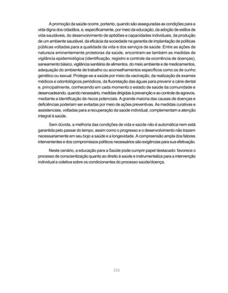 A promoção da saúde ocorre, portanto, quando são asseguradas as condições para a
vida digna dos cidadãos, e, especificamente, por meio da educação, da adoção de estilos de
vida saudáveis, do desenvolvimento de aptidões e capacidades individuais, da produção
de um ambiente saudável, da eficácia da sociedade na garantia de implantação de políticas
públicas voltadas para a qualidade da vida e dos serviços de saúde. Entre as ações de
natureza eminentemente protetoras da saúde, encontram-se também as medidas de
vigilância epidemiológica (identificação, registro e controle da ocorrência de doenças),
saneamento básico, vigilância sanitária de alimentos, do meio ambiente e de medicamentos,
adequação do ambiente de trabalho ou aconselhamentos específicos como os de cunho
genético ou sexual. Protege-se a saúde por meio da vacinação, da realização de exames
médicos e odontológicos periódicos, da fluoretação das águas para prevenir a cárie dental
e, principalmente, conhecendo em cada momento o estado de saúde da comunidade e
desencadeando, quando necessário, medidas dirigidas à prevenção e ao controle de agravos,
mediante a identificação de riscos potenciais. A grande maioria das causas de doenças e
deficiências poderiam ser evitadas por meio de ações preventivas. As medidas curativas e
assistenciais, voltadas para a recuperação da saúde individual, complementam a atenção
integral à saúde.

       Sem dúvida, a melhoria das condições de vida e saúde não é automática nem está
garantida pelo passar do tempo, assim como o progresso e o desenvolvimento não trazem
necessariamente em seu bojo a saúde e a longevidade. A compreensão ampla dos fatores
intervenientes e dos compromissos políticos necessários são exigências para sua efetivação.

       Neste cenário, a educação para a Saúde pode cumprir papel destacado: favorece o
processo de conscientização quanto ao direito à saúde e instrumentaliza para a intervenção
individual e coletiva sobre os condicionantes do processo saúde/doença.




                                           255
 
