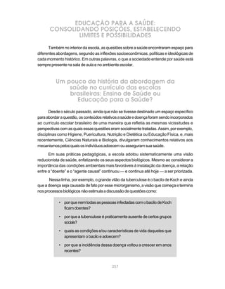 EDUCAÇÃO PARA A SAÚDE:
       CONSOLIDANDO POSIÇÕES, ESTABELECENDO
               LIMITES E POSSIBILIDADES
      Também no interior da escola, as questões sobre a saúde encontraram espaço para
diferentes abordagens, segundo as inflexões socioeconômicas, políticas e ideológicas de
cada momento histórico. Em outras palavras, o que a sociedade entende por saúde está
sempre presente na sala de aula e no ambiente escolar.



          Um pouco da história da abordagem da
              saúde no currículo das escolas
              brasileiras: Ensino de Saúde ou
                Educação para a Saúde?
      Desde o século passado, ainda que não se tivesse destinado um espaço específico
para abordar a questão, os conteúdos relativos a saúde e doença foram sendo incorporados
ao currículo escolar brasileiro de uma maneira que refletia as mesmas vicissitudes e
perspectivas com as quais essas questões eram socialmente tratadas. Assim, por exemplo,
disciplinas como Higiene, Puericultura, Nutrição e Dietética ou Educação Física, e, mais
recentemente, Ciências Naturais e Biologia, divulgaram conhecimentos relativos aos
mecanismos pelos quais os indivíduos adoecem ou asseguram sua saúde.

      Em suas práticas pedagógicas, a escola adotou sistematicamente uma visão
reducionista de saúde, enfatizando os seus aspectos biológicos. Mesmo ao considerar a
importância das condições ambientais mais favoráveis à instalação da doença, a relação
entre o “doente” e o “agente causal” continuou — e continua até hoje — a ser priorizada.

       Nessa linha, por exemplo, o grande vilão da tuberculose é o bacilo de Koch e ainda
que a doença seja causada de fato por esse microrganismo, a visão que começa e termina
nos processos biológicos não estimula a discussão de questões como:

            • por que nem todas as pessoas infectadas com o bacilo de Koch
              ficam doentes?

            • por que a tuberculose é praticamente ausente de certos grupos
              sociais?

            • quais as condições e/ou características de vida daqueles que
              apresentam o bacilo e adoecem?

            • por que a incidência dessa doença voltou a crescer em anos
              recentes?


                                          257
 