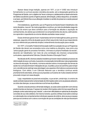 Apesar dessa longa tradição, apenas em 1971, a Lei no 5.692 veio introduzir
formalmente no currículo escolar a temática da saúde, sob a designação genérica de
Programas de Saúde, com o objetivo de “levar a criança e o adolescente ao desenvolvimento
de hábitos saudáveis quanto à higiene pessoal, alimentação, prática desportiva, ao trabalho
e ao lazer, permitindo-lhes a sua utilização imediata no sentido de preservar a saúde pessoal
e a dos outros”3 .

      A lei estabeleceu, igualmente, que os Programas de Saúde fossem trabalhados não
como disciplina, mas sim “de modo pragmático e contínuo, por meio de atividades (segundo
um) tipo de ensino que deve contribuir para a formação de atitudes e aquisição de
conhecimentos, de valores que condicionem os comportamentos dos alunos, estimulando-
os a aprender e capacitando-os a tomar atitudes acertadas nesse campo”.

      Essas diretrizes gerais foram implantadas de forma heterogênea pelos governos
estaduais, segundo a linha de atuação que já vinham assumindo mais do que respondendo
ao novo referencial que pretendia ampliar o entendimento da educação para a saúde.

      Em 1977, o Conselho Federal de Educação reafirma a posição de que os Programas
de Saúde não devem ser encarados como uma matéria ou disciplina, mas como uma
“preocupação geral do processo formativo, intrínseca à própria finalidade da escola”,
devendo ser trabalhados “por meio de uma correlação dos diversos componentes
curriculares, especialmente Ciências, Estudos Sociais e Educação Física”4 .

       Na década de 80, diversos estados brasileiros já haviam desencadeado processos de
reformulação de seus currículos, buscando a incorporação de tendências mais progressistas
na área da educação. No entanto, inúmeros estudos sobre a incorporação dos temas da
saúde nos currículos fornecem indicações de que, na prática, pouco se caminhou para romper
com a tendência de restringir essa abordagem aos aspectos informativos e exclusivamente
biológicos. Com efeito, é em Ciências Naturais que a temática continua sendo
prioritariamente abordada, ainda que as propostas curriculares de muitos estados tenham
procurado romper com essa situação.

       Logo, respeitadas as possíveis exceções, o que se tem, ainda hoje, é o ensino de
saúde centrado basicamente na transmissão de informações sobre como as pessoas adoecem,
os ciclos das doenças, os seus sintomas e as formas de profilaxia.

       Quando a escola prioriza a dimensão biológica, as aulas sobre saúde têm como temas
predominantes as doenças. E apesar de receber informações sobre formas específicas de
proteção contra cada doença que “estuda”, o aluno tem dificuldade em aplicá-las às situações
concretas de sua vida cotidiana. Da mesma maneira, quando a ênfase recai sobre a doença
e a valorização dos comportamentos individuais capazes de evitá-la, abre-se pouco espaço
para que se construa com o aluno a convicção de que as condições de vida que favorecem

3
    Parecer CFE no 2.264/74.
4
    Parecer CEF no 540/77.


                                            258
 