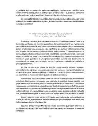 a instalação de doenças também podem ser modificadas. Limitam-se as possibilidades de
desenvolver novos esquemas de proteção, pois o “biologismo” — que valoriza a anatomia
e a fisiologia para explicar a saúde e a doença — não dá conta dessa tarefa.

      Se essa opção não se tem revelado suficiente para que o aluno adote comportamentos
e desenvolva atitudes necessárias à promoção da saúde, como deveria a escola redirecionar
suas ações nessa área?




                 A inter-relação entre Educação e
                      Educação para a Saúde
      É evidente a associação entre acesso à educação e melhores níveis de saúde e de
bem-estar. Verifica-se, por exemplo, que as taxas de mortalidade infantil são inversamente
proporcionais ao número de anos de escolaridade da mãe no ensino básico, em diferentes
países e realidades. Essa associação é tão significativa que continua válida mesmo quando
são isolados fatores tão importantes quanto a renda familiar. O desenvolvimento da
comunicação verbal e escrita, por exemplo, prioritário no ensino fundamental, é elemento
essencial na luta pela saúde: quando se decifra mensagens dos programas educativos e da
mídia em geral, quando se lê uma prescrição médica ou uma bula de remédio, na
compreensão da saúde como um direito, ou quando se busca a melhoria da qualidade na
prestação de serviços.

      Ao falar de educação, fala-se de articular conhecimentos, atitudes, aptidões,
comportamentos e práticas pessoais que possam ser aplicados e compartilhados com a
sociedade em geral. Nessa perspectiva, o processo educativo favorece o desenvolvimento
da autonomia, ao mesmo tempo em que atende a objetivos sociais.

       Naturalmente, a educação para a Saúde não cumpre o papel de substituir as mudanças
estruturais da sociedade, necessárias para a garantia da qualidade de vida e saúde, mas
pode contribuir decisivamente para sua efetivação. Educação e saúde estão intimamente
relacionadas e, em especial, a educação para a Saúde é resultante da confluência desses
dois fenômenos. A despeito de que educar para a saúde seja responsabilidade de muitas
outras instâncias, em especial dos próprios serviços de saúde, a escola ainda é a instituição
que, privilegiadamente, pode se transformar num espaço genuíno de promoção da saúde.

      Muitas iniciativas locais vêm sendo tomadas para implementar a educação para a
Saúde, e o desafio, no momento, é construir referenciais que contemplem esse direito para
todos os alunos do ensino fundamental.

       Segundo a Organização Mundial da Saúde, as escolas que fazem diferença e
contribuem para a promoção da saúde são aquelas que conseguem assegurar as seguintes
condições:

                                            259
 