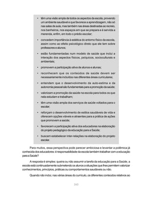 • têm uma visão ampla de todos os aspectos da escola, provendo
              um ambiente saudável e que favorece a aprendizagem, não só
              nas salas de aula, mas também nas áreas destinadas ao recreio,
              nos banheiros, nos espaços em que se prepara e é servida a
              merenda, enfim, em todo o prédio escolar;

            • concedem importância à estética do entorno físico da escola,
              assim como ao efeito psicológico direto que ele tem sobre
              professores e alunos;

            • estão fundamentadas num modelo de saúde que inclui a
              interação dos aspectos físicos, psíquicos, socioculturais e
              ambientais;

            • promovem a participação ativa de alunos e alunas;

            • reconhecem que os conteúdos de saúde devem ser
              necessariamente incluídos nas diferentes áreas curriculares;

            • entendem que o desenvolvimento da auto-estima e da
              autonomia pessoal são fundamentais para a promoção da saúde;

            • valorizam a promoção da saúde na escola para todos os que
              nela estudam e trabalham;

            • têm uma visão ampla dos serviços de saúde voltados para o
              escolar;

            • reforçam o desenvolvimento de estilos saudáveis de vida e
              oferecem opções viáveis e atraentes para a prática de ações
              que promovem a saúde;

            • favorecem a participação ativa dos educadores na elaboração
              do projeto pedagógico da educação para a Saúde;

            • buscam estabelecer inter-relações na elaboração do projeto
              escolar.

       Para muitos, essa perspectiva pode parecer ambiciosa e levantar a polêmica já
conhecida dos educadores: é responsabilidade da escola também trabalhar com a educação
para a Saúde?

      A resposta é simples: queira ou não assumir a tarefa da educação para a Saúde, a
escola está continuadamente submetendo os alunos a situações que lhes permitem valorizar
conhecimentos, princípios, práticas ou comportamentos saudáveis ou não.

      Quando não inclui, nas várias áreas do currículo, os diferentes conteúdos relativos ao


                                           260
 