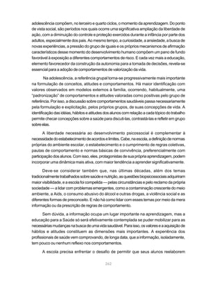 adolescência compõem, no terceiro e quarto ciclos, o momento da aprendizagem. Do ponto
de vista social, são períodos nos quais ocorre uma significativa ampliação da liberdade de
ação, com a diminuição do controle e proteção exercidos durante a infância por parte dos
adultos, especialmente dos pais. Ao mesmo tempo, a curiosidade, a ansiedade, a busca de
novas experiências, a pressão do grupo de iguais e os próprios mecanismos de afirmação
característicos desse momento do desenvolvimento humano compõem um pano de fundo
favorável à exposição a diferentes comportamentos de risco. E cada vez mais a educação,
elemento favorecedor da construção da autonomia para a tomada de decisões, revela-se
essencial para a adoção de comportamentos de valorização da vida.

        Na adolescência, a referência grupal torna-se progressivamente mais importante
na formulação de conceitos, atitudes e comportamentos. Há maior identificação com
valores observados em modelos externos à família, ocorrendo, habitualmente, uma
“padronização” de comportamentos e atitudes valoradas como positivas pelo grupo de
referência. Por isso, a discussão sobre comportamentos saudáveis passa necessariamente
pela formulação e explicitação, pelos próprios grupos, de suas concepções de vida. A
identificação das idéias, hábitos e atitudes dos alunos com relação a cada tópico do trabalho
permite checar concepções sobre a saúde para discuti-las, contrastá-las e refletir em grupo
sobre elas.

       A liberdade necessária ao desenvolvimento psicossocial é complementar à
necessidade do estabelecimento de acordos e limites. Cabe, na escola, a definição de normas
próprias do ambiente escolar, o estabelecimento e o cumprimento de regras coletivas,
pautas de comportamento e normas básicas de convivência, preferencialmente com
participação dos alunos. Com isso, eles, protagonistas de sua própria aprendizagem, podem
incorporar uma dinâmica mais ativa, com maior tendência a aprender significativamente.

       Deve-se considerar também que, nas últimas décadas, além dos temas
tradicionalmente trabalhados sobre saúde e nutrição, as questões biopsicossociais adquiriram
maior visibilidade, e a escola foi compelida — pelas circunstâncias e pelo reclamo da própria
sociedade — a lidar com problemas emergentes, como a contaminação crescente do meio
ambiente, a Aids, o consumo abusivo do álcool e outras drogas, a violência social e as
diferentes formas de preconceito. E não há como lidar com esses temas por meio da mera
informação ou da prescrição de regras de comportamento.

       Sem dúvida, a informação ocupa um lugar importante na aprendizagem, mas a
educação para a Saúde só será efetivamente contemplada se puder mobilizar para as
necessárias mudanças na busca de uma vida saudável. Para isso, os valores e a aquisição de
hábitos e atitudes constituem as dimensões mais importantes. A experiência dos
profissionais de saúde vem comprovando, de longa data, que a informação, isoladamente,
tem pouco ou nenhum reflexo nos comportamentos.

      A escola precisa enfrentar o desafio de permitir que seus alunos reelaborem

                                            262
 