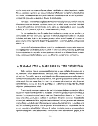 conhecimentos de maneira a conformar valores, habilidades e práticas favoráveis à saúde.
Nesse processo, espera-se que possam estruturar e fortalecer comportamentos e hábitos
saudáveis, tornando-se sujeitos capazes de influenciar mudanças que tenham repercussão
em sua vida pessoal e na qualidade de vida da coletividade.

       Para isso, é necessária a adoção de abordagens metodológicas que permitam ao aluno
identificar problemas, levantar hipóteses, reunir dados, refletir sobre situações, descobrir
e desenvolver soluções comprometidas com a promoção e a proteção da saúde pessoal e
coletiva, e, principalmente, aplicar os conhecimentos adquiridos.

       Na perspectiva da projeção social da aprendizagem, na escola, na família e na
comunidade, deve ser estimulada a geração de alternativas para a difusão dos estudos e
trabalhos realizados. A produção de mensagens educativas em saúde pelos próprios alunos
pode ser uma forma importante de permitir que se sintam e se tornem, de fato, protagonistas
em Saúde.

       Um ponto fica bastante evidente: quando a escola deseja comprometer-se com a
educação para a Saúde de seus alunos, além de funcionar como um espaço que oferece
fortes referências para a prática e desenvolvimento de estilos de vida saudáveis, também
inclui a abordagem da temática da saúde nos diferentes componentes curriculares.




 A EDUCAÇÃO PARA A SAÚDE COMO UM TEMA TRANSVERSAL

       Sob o ponto de vista do processo saúde/doença, as suas múltiplas dimensões, por si
só, justificam a opção de caracterizar a educação para a Saúde como um tema transversal
do currículo. Com efeito, somente a participação das diferentes áreas, cada qual enfocando
conhecimentos específicos à sua competência, pode garantir que os alunos construam uma
visão ampla do que é saúde. Como contraponto, a transversalidade requer atenção para a
consistência na concepção do tema, que não pode se diluir, levando a perder de vista os
objetivos que se pretende atingir.

      A proposta de permear o conjunto dos componentes curriculares com a dimensão de
saúde que lhes é inerente permite, na realidade, a recomposição de um conhecimento que
vem sendo progressivamente fragmentado nas diferentes áreas do saber e no interior de
cada uma delas. Assim, se os padrões de saúde e os diferentes conceitos de saúde são
construções sociais e históricas, resgatar o componente saúde/doença da vida nos diferentes
momentos e sociedades permite recompor a história, tradicionalmente reduzida a uma
seqüência cronológica de fatos. Mais do que isso, ao se tomar em conta a diversidade cultural
e, em especial, a pluralidade intrínseca à cultura brasileira, gera-se uma excelente
oportunidade para a discussão sobre a situação de saúde de diferentes grupos, suas


                                            263
 