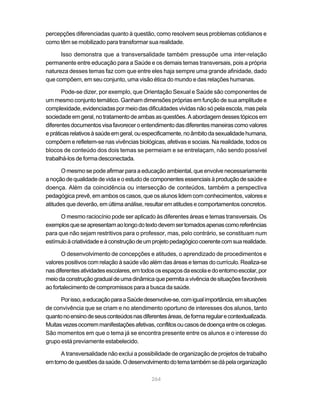 percepções diferenciadas quanto à questão, como resolvem seus problemas cotidianos e
como têm se mobilizado para transformar sua realidade.

      Isso demonstra que a transversalidade também pressupõe uma inter-relação
permanente entre educação para a Saúde e os demais temas transversais, pois a própria
natureza desses temas faz com que entre eles haja sempre uma grande afinidade, dado
que compõem, em seu conjunto, uma visão ética do mundo e das relações humanas.

       Pode-se dizer, por exemplo, que Orientação Sexual e Saúde são componentes de
um mesmo conjunto temático. Ganham dimensões próprias em função de sua amplitude e
complexidade, evidenciadas por meio das dificuldades vividas não só pela escola, mas pela
sociedade em geral, no tratamento de ambas as questões. A abordagem desses tópicos em
diferentes documentos visa favorecer o entendimento das diferentes maneiras como valores
e práticas relativos à saúde em geral, ou especificamente, no âmbito da sexualidade humana,
compõem e refletem-se nas vivências biológicas, afetivas e sociais. Na realidade, todos os
blocos de conteúdo dos dois temas se permeiam e se entrelaçam, não sendo possível
trabalhá-los de forma desconectada.

       O mesmo se pode afirmar para a educação ambiental, que envolve necessariamente
a noção de qualidade de vida e o estudo de componentes essenciais à produção de saúde e
doença. Além da coincidência ou intersecção de conteúdos, também a perspectiva
pedagógica prevê, em ambos os casos, que os alunos lidem com conhecimentos, valores e
atitudes que deverão, em última análise, resultar em atitudes e comportamentos concretos.

      O mesmo raciocínio pode ser aplicado às diferentes áreas e temas transversais. Os
exemplos que se apresentam ao longo do texto devem ser tomados apenas como referências
para que não sejam restritivos para o professor, mas, pelo contrário, se constituam num
estímulo à criatividade e à construção de um projeto pedagógico coerente com sua realidade.

       O desenvolvimento de concepções e atitudes, o aprendizado de procedimentos e
valores positivos com relação à saúde vão além das áreas e temas do currículo. Realiza-se
nas diferentes atividades escolares, em todos os espaços da escola e do entorno escolar, por
meio da construção gradual de uma dinâmica que permita a vivência de situações favoráveis
ao fortalecimento de compromissos para a busca da saúde.

      Por isso, a educação para a Saúde desenvolve-se, com igual importância, em situações
de convivência que se criam e no atendimento oportuno de interesses dos alunos, tanto
quanto no ensino de seus conteúdos nas diferentes áreas, de forma regular e contextualizada.
Muitas vezes ocorrem manifestações afetivas, conflitos ou casos de doença entre os colegas.
São momentos em que o tema já se encontra presente entre os alunos e o interesse do
grupo está previamente estabelecido.

      A transversalidade não exclui a possibilidade de organização de projetos de trabalho
em torno de questões da saúde. O desenvolvimento do tema também se dá pela organização

                                            264
 