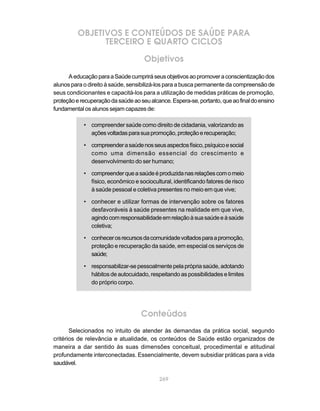 OBJETIVOS E CONTEÚDOS DE SAÚDE PARA
                TERCEIRO E QUARTO CICLOS

                                     Objetivos
      A educação para a Saúde cumprirá seus objetivos ao promover a conscientização dos
alunos para o direito à saúde, sensibilizá-los para a busca permanente da compreensão de
seus condicionantes e capacitá-los para a utilização de medidas práticas de promoção,
proteção e recuperação da saúde ao seu alcance. Espera-se, portanto, que ao final do ensino
fundamental os alunos sejam capazes de:

            • compreender saúde como direito de cidadania, valorizando as
              ações voltadas para sua promoção, proteção e recuperação;

            • compreender a saúde nos seus aspectos físico, psíquico e social
              como uma dimensão essencial do crescimento e
              desenvolvimento do ser humano;

            • compreender que a saúde é produzida nas relações com o meio
              físico, econômico e sociocultural, identificando fatores de risco
              à saúde pessoal e coletiva presentes no meio em que vive;

            • conhecer e utilizar formas de intervenção sobre os fatores
              desfavoráveis à saúde presentes na realidade em que vive,
              agindo com responsabilidade em relação à sua saúde e à saúde
              coletiva;

            • conhecer os recursos da comunidade voltados para a promoção,
              proteção e recuperação da saúde, em especial os serviços de
              saúde;

            • responsabilizar-se pessoalmente pela própria saúde, adotando
              hábitos de autocuidado, respeitando as possibilidades e limites
              do próprio corpo.




                                    Conteúdos
       Selecionados no intuito de atender às demandas da prática social, segundo
critérios de relevância e atualidade, os conteúdos de Saúde estão organizados de
maneira a dar sentido às suas dimensões conceitual, procedimental e atitudinal
profundamente interconectadas. Essencialmente, devem subsidiar práticas para a vida
saudável.

                                           269
 