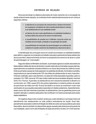 CRITÉRIOS DE SELEÇÃO

      Na busca de atingir os objetivos elencados de modo coerente com a concepção de
saúde anteriormente exposta, os conteúdos foram selecionados levando-se em conta os
seguintes critérios:

            • a relevância no processo de crescimento e desenvolvimento
              em quaisquer condições de vida e saúde particulares à criança
              e ao adolescente em sua realidade social;

            • os fatores de risco mais significativos na realidade brasileira e
              na faixa etária dos alunos do ensino fundamental;

            • a possibilidade de prestar-se à reflexão conjunta sobre as
              medidas de promoção, proteção e recuperação da saúde;

            • a possibilidade de tradução da aprendizagem em práticas de
              cuidado em saúde e exercício da cidadania ao alcance do aluno.

      A identificação dos principais riscos em saúde encontrados na realidade brasileira
para definir e organizar os conteúdos do trabalho educativo pertinente às faixas etárias dos
alunos permite o desenvolvimento do tema na perspectiva do exercício de atuar e cuidar
da aprendizagem na “vivenciação”.

       Segundo dados do Ministério da Saúde, os principais agravos à saúde associados às
faixas etárias médias dos alunos de terceiro e quarto ciclos são as chamadas causas externas,
especialmente os acidentes extradomiciliares e os riscos decorrentes da violência social.
Entre as primeiras causas de morte aparecem os acidentes de trânsito, homicídios e suicídios,
responsáveis por aproximadamente 75% dos óbitos de adolescentes do sexo masculino.
Chamam a atenção, para o sexo feminino, os casos de morte associados à gravidez, parto ou
puerpério. Em 1993, cerca de 15% das mortes maternas documentadas atingiram meninas
entre 10 e 19 anos. A gravidez na adolescência vem crescendo bastante no Brasil e no
mundo todo: em 1995, quase 25% dos partos registrados no sistema público de saúde
do país foram de mães com até 19 anos de idade e os riscos se mostraram muito mais
acentuados do que aqueles associados à gravidez em idades posteriores. Aparentemente,
esses riscos não são inerentes à gravidez na adolescência, pois as gestantes jovens que
recebem atenção e cuidados adequados não contribuem na mesma proporção para esses
dados estatísticos.

       Os registros disponíveis mostram ainda que a cárie dentária é o principal motivo de
atendimento dos adolescentes na rede pública ambulatorial de saúde. Esse fato,
parcialmente associado à extrema limitação da oferta de outros serviços públicos para essa
faixa etária, decorre também do desconforto agudo causado pela doença bucal quando de
sua instalação, assim como das limitações da ação preventiva na área, em nível nacional.


                                            270
 