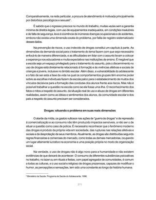 Comparativamente, na rede particular, a procura de atendimento é motivada principalmente
por distúrbios psicológicos e sexuais6 .

       É sabido que o ingresso precoce no mundo do trabalho, muitas vezes sem a garantia
mínima de direitos legais, com uso de equipamentos inadequados, em condições insalubres
e de falta de segurança, leva à ocorrência de inúmeras doenças ocupacionais e de acidentes,
embora não exista uma dimensão exata do problema, por falta de registro sistematizado
desses dados.

       Na prevenção de riscos, o uso indevido de drogas constitui um capítulo à parte. As
dimensões da demanda social para o tratamento do tema fazem com que seja necessário
enfocá-lo de maneira diferenciada, e as dificuldades em lidar com o assunto levam a colocar
a esperança nos educadores e muita expectativa nas instituições de ensino. É inegável que
a escola seja um espaço privilegiado para o tratamento do assunto, pois o discernimento no
uso de drogas está diretamente relacionado à formação e às vivências afetivas e sociais de
crianças e jovens, inclusive no âmbito escolar. Além disso, a vulnerabilidade do adolescente
e o fato de ser esta a fase da vida na qual os comportamentos grupais têm enorme poder
sobre as escolhas individuais fazem da escola palco para o estabelecimento de muitos dos
vínculos decisivos para a formação das condutas dos alunos frente aos riscos. Mas não é
possível trabalhar a questão na escola como se ela fosse uma ilha. O reconhecimento dos
fatos e mitos a respeito do assunto, da situação real de uso e abuso de drogas em diferentes
realidades, assim como as idéias e sentimentos dos alunos, da comunidade escolar e dos
pais a respeito do assunto precisam ser considerados.



                    Drogas: situando o problema em suas reais dimensões

       O alarde da mídia, os gastos vultosos nas ações de “guerra às drogas” e de repressão
à comercialização e ao consumo não têm produzido impactos sensíveis, a não ser o de
situar a questão como caso de polícia. É necessário reconhecer que o fenômeno moderno
das drogas é produto da própria vida em sociedade, das rupturas nas relações afetivas e
sociais e da desproteção de seus membros. Atualmente, as drogas são distribuídas segundo
regras financeiras e comerciais do mercado, como todas as demais mercadorias, ocupando
um lugar altamente lucrativo na economia e uma posição própria no modo de organização
social.

       Na verdade, o uso de drogas não é algo novo para a humanidade e não existem
evidências de que deixará de acontecer. O consumo de diferentes substâncias psicoativas
no trabalho, no lazer ou em rituais e festas, com papel agregador de comunidades, é comum
a todas as culturas, e o uso social e religioso de drogas prazerosas, capazes de modificar o
humor, as percepções e sensações, tem sido uma constante ao longo da história humana.

6
    Ministério da Saúde. Programa de Saúde do Adolescente, 1996.


                                                      271
 