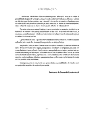 APRESENTAÇÃO

      O ensino de Saúde tem sido um desafio para a educação no que se refere à
possibilidade de garantir uma aprendizagem efetiva e transformadora de atitudes e hábitos
de vida. As experiências mostram que transmitir informações a respeito do funcionamento
do corpo e das características das doenças, bem como de um elenco de hábitos de higiene,
não é suficiente para que os alunos desenvolvam atitudes de vida saudável.

     É preciso educar para a saúde levando em conta todos os aspectos envolvidos na
formação de hábitos e atitudes que acontecem no dia-a-dia da escola. Por esta razão, a
educação para a Saúde será tratada como tema transversal, permeando todas as áreas que
compõem o currículo escolar.

      O presente texto situa a questão na realidade brasileira, indicando possibilidades de
ação e transformação dos atuais padrões existentes na área de Saúde.

      Na primeira parte, o texto trata de uma concepção dinâmica da Saúde, entendida
como direito universal e como algo que as pessoas constroem ao longo de suas vidas, em
suas relações sociais e culturais. Na abordagem apresentada, a educação é considerada um
dos fatores mais significativos para a promoção da saúde. Ao educar para a saúde, de forma
contextualizada e sistemática, o professor e a comunidade escolar contribuem de maneira
decisiva na formação de cidadãos capazes de atuar em favor da melhoria dos níveis de
saúde pessoais e da coletividade.

      Na segunda parte do documento são apresentadas as possibilidades de trabalho com
as quatro últimas séries do ensino fundamental.



                                                 Secretaria de Educação Fundamental




                                           245
 