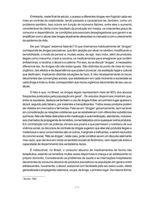 Entretanto, neste final de século, o acesso a diferentes drogas vem fugindo cada vez
mais ao controle da coletividade, tendo passado a caracterizar-se, também, como um
problema sanitário. Isso ocorre em função de inúmeros fatores, entre eles o aumento
considerável da oferta como resultado da produção em massa, os crescentes graus de
consumo e dependência, as condições psicossociais desagregadoras que geram e se
amplificam com o abuso das drogas atualmente oferecidas no mercado e com o crescimento
da epidemia da Aids.

       De que “drogas” estamos falando? O que chamamos habitualmente de “drogas”
corresponde às drogas psicoativas, que têm atração por atuar no cérebro, modificando a
sensibilidade, o modo de pensar e, muitas vezes, de agir. Isso inclui, além de produtos
ilegais como maconha, crack e cocaína, os medicamentos para emagrecer que contêm
anfetaminas, a nicotina, o álcool e a cafeína. Por isso, ao se discutir “drogas”, é necessário
diferenciá-las. As drogas não são todas iguais. São distintas do ponto de vista do risco
orgânico, dos efeitos e da dependência que podem provocar, da aceitação legal e cultural
que desfrutam, implicando distintas situações de risco. E não necessariamente os riscos
decorrentes das convenções sociais, que estabelecem em cada momento e sociedade se
cada droga é lícita ou ilícita, correspondem aos riscos orgânicos decorrentes de seu uso ou
abuso.

      O fato é que, no Brasil, as drogas legais representam mais de 90% dos abusos
freqüentes praticados pela população em geral7 . Os estudos disponíveis mostram que,
entre os escolares, destaca-se também o uso de drogas lícitas: em primeiro lugar aparece o
álcool, seguido pelo tabaco, por inalantes e tranqüilizantes. Todos esses produtos podem
ser obtidos em mercados e farmácias. Fala-se em “drogas” genericamente, sem se levar
em consideração as relações cotidianas que se estabelecem com diferentes substâncias
químicas. Não são feitas distinções entre medicação e automedicação, atendendo, inclusive,
aos chamados da propaganda de remédios, comercializados como quaisquer outros produtos.
Em contradição com as práticas visíveis aos jovens e que permeiam o cotidiano de sua
vivência social, os discursos de combate às drogas sugerem que elas são produtos ilegais e
misteriosos e seus consumidores são os outros, marginais e traficantes, a serem excluídos
do convívio social. “Não às drogas”, neste caso, pode constituir-se em um discurso alarmante
mas vazio, que não leva em conta os sentidos sociais do fenômeno, nem repercute sobre a
capacidade de discernimento dos verdadeiros riscos.

      É indiscutível, no Brasil, o consumo abusivo de medicamentos de forma não
terapêutica, estando os remédios muitas vezes disponíveis à criança e ao adolescente no
próprio domicílio. Considerando os problemas de saúde e as internações hospitalares
decorrentes do consumo abusivo de produtos psicoativos na população em geral e entre
adolescentes, novamente, o álcool, acessível com facilidade pelo seu baixo custo, oferta
generalizada e propaganda ostensiva, ocupa, de longe, o primeiro lugar. Da mesma forma,

7
    Bucher, 1992.


                                             272
 