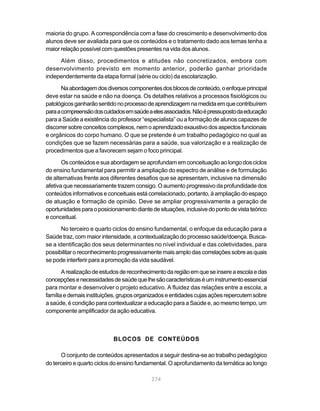 maioria do grupo. A correspondência com a fase do crescimento e desenvolvimento dos
alunos deve ser avaliada para que os conteúdos e o tratamento dado aos temas tenha a
maior relação possível com questões presentes na vida dos alunos.

     Além disso, procedimentos e atitudes não concretizados, embora com
desenvolvimento previsto em momento anterior, poderão ganhar prioridade
independentemente da etapa formal (série ou ciclo) da escolarização.

       Na abordagem dos diversos componentes dos blocos de conteúdo, o enfoque principal
deve estar na saúde e não na doença. Os detalhes relativos a processos fisiológicos ou
patológicos ganharão sentido no processo de aprendizagem na medida em que contribuírem
para a compreensão dos cuidados em saúde a eles associados. Não é pressuposto da educação
para a Saúde a existência do professor “especialista” ou a formação de alunos capazes de
discorrer sobre conceitos complexos, nem o aprendizado exaustivo dos aspectos funcionais
e orgânicos do corpo humano. O que se pretende é um trabalho pedagógico no qual as
condições que se fazem necessárias para a saúde, sua valorização e a realização de
procedimentos que a favorecem sejam o foco principal.

       Os conteúdos e sua abordagem se aprofundam em conceituação ao longo dos ciclos
do ensino fundamental para permitir a ampliação do espectro de análise e de formulação
de alternativas frente aos diferentes desafios que se apresentam, inclusive na dimensão
afetiva que necessariamente trazem consigo. O aumento progressivo da profundidade dos
conteúdos informativos e conceituais está correlacionado, portanto, à ampliação do espaço
de atuação e formação de opinião. Deve se ampliar progressivamente a geração de
oportunidades para o posicionamento diante de situações, inclusive do ponto de vista teórico
e conceitual.
       No terceiro e quarto ciclos do ensino fundamental, o enfoque da educação para a
Saúde traz, com maior intensidade, a contextualização do processo saúde/doença. Busca-
se a identificação dos seus determinantes no nível individual e das coletividades, para
possibilitar o reconhecimento progressivamente mais amplo das correlações sobre as quais
se pode interferir para a promoção da vida saudável.

       A realização de estudos de reconhecimento da região em que se insere a escola e das
concepções e necessidades de saúde que lhe são características é um instrumento essencial
para montar e desenvolver o projeto educativo. A fluidez das relações entre a escola, a
família e demais instituições, grupos organizados e entidades cujas ações repercutem sobre
a saúde, é condição para contextualizar a educação para a Saúde e, ao mesmo tempo, um
componente amplificador da ação educativa.



                            BLOCOS DE CONTEÚDOS

      O conjunto de conteúdos apresentados a seguir destina-se ao trabalho pedagógico
do terceiro e quarto ciclos do ensino fundamental. O aprofundamento da temática ao longo

                                            274
 