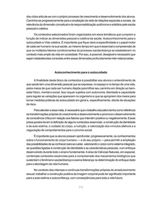 dos ciclos articula-se com o próprio processo de crescimento e desenvolvimento dos alunos.
Caminha-se progressivamente para a ampliação da rede de relações espaciais e sociais, da
relevância da dimensão conceitual e da responsabilização autônoma e solidária pela saúde
pessoal e coletiva.

      Os conteúdos selecionados foram organizados em eixos temáticos que cumprem a
função de indicar as dimensões pessoal e coletiva da saúde: Autoconhecimento para o
autocuidado e Vida coletiva. É importante que fique clara a especificidade e o papel motor
de cada ser humano na sua saúde, ao mesmo tempo em que é essencial a compreensão de
que os múltiplos fatores condicionantes do processo saúde/doença se estabelecem no
contexto mais amplo da vida em sociedade. Por isso, é possível, desejável e necessário que
sejam estabelecidas conexões entre essas dimensões profundamente inter-relacionadas.



                        Autoconhecimento para o autocuidado

       A finalidade deste bloco de conteúdos é possibilitar aos alunos o entendimento de
que saúde tem uma dimensão pessoal que se expressa, no espaço e no tempo de uma vida,
pelos meios de que cada ser humano dispõe para trilhar seu caminho em direção ao bem-
estar físico, mental e social. Isso requer sujeitos com autonomia, liberdade e capacidade
para regular as variações que aparecem no organismo e que se apropriem dos meios para
tomar medidas práticas de autocuidado em geral e, especificamente, diante de situações
de risco.

       Para atender a essa meta, é necessário que o trabalho educativo tenha como referência
as transformações próprias do crescimento e desenvolvimento e promova o desenvolvimento
da consciência crítica em relação aos fatores que intervêm positiva ou negativamente. Esses
pressupostos levam à definição de alguns conteúdos essenciais: a construção da identidade
e da auto-estima, o cuidado do corpo, a nutrição, a valorização dos vínculos afetivos e a
negociação de comportamentos para o convívio social.

      É importante que os alunos possam aprofundar, progressivamente, os conhecimentos
sobre o funcionamento do corpo humano — e do seu próprio — para permitir a ampliação
das possibilidades de se conhecer para se cuidar, valorizando o corpo como sistema integrado,
as questões ligadas à construção de identidade e as características pessoais, num enfoque
desenvolvido durante todo o ensino fundamental. A área de Ciências Naturais, em especial,
contempla conteúdos essenciais para a compreensão dos mecanismos biológicos que
sustentam o fenômeno saúde/doença e exerce liderança na determinação do enfoque dado
para a abordagem da vida humana.

      No contexto das intensas e contínuas transformações próprias do amadurecimento
sexual, trabalhar a construção positiva da imagem corporal pode ter significado importante
para a auto-estima e autoconfiança, com conseqüências para toda a vida futura.


                                            275
 