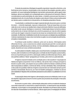 O estudo da anatomia e fisiologia do aparelho reprodutor masculino e feminino, e de
fenômenos como menarca, menstruação e ciclo menstrual, fecundação, gravidez, parto e
puerpério, em suas implicações fisiológicas mas também psicossociais, ganha agora maior
destaque, até por sua relação com a preparação para a vida sexual com parceiros. Mesmo
consideradas as particularidades de cada classe, o trabalho precoce para favorecer o
estabelecimento de vínculos fluidos de relação e para discernir fatos e preconceitos pode
ser decisivo para o cuidado de si e de parceiros, em situações presentes e futuras.

       A puberdade e a adolescência exigem especial atenção dos jovens para o controle
do corpo — incluindo respiração, repouso e relaxamento. Forja-se nessa fase uma nova
visão de si e do mundo ao se reeditar todo o desenvolvimento infantil em busca de definições
de caráter social, sexual, ideológico e vocacional. A elaboração desse momento evolutivo
se faz dentro de um tempo individual e de uma forma pessoal, por meio de reformulações
contínuas da imagem corporal e do exercício de situar-se constantemente na família e na
sociedade. As diferentes modalidades da arte são recursos para a ampliação das possibilidades
motoras e expressivas do corpo e dos movimentos na ação e na comunicação de sentimentos,
emoções e necessidades.

      O professor pode recolher e elaborar, junto com os alunos, informações sobre
diferentes formas, usos e costumes de cuidado corporal para permitir a construção de
explicações e justificativas para as rotinas, normas e atividades voltadas para o cuidado em
saúde, situando-as no seu contexto sociocultural.

      A continuidade do trabalho voltado para o reconhecimento e aceitação da diversidade
humana, além de destinar-se à formação para o combate de discriminações e preconceitos,
torna-se importante para permitir a valorização estética de diferentes tipos físicos, além
dos padrões estéticos “ideais” apregoados por revistas, pelo cinema ou pela televisão.

       A higiene corporal é tratada como condição para a vida saudável. A aquisição de
hábitos de higiene corporal tem início na infância, não sendo mais o enfoque principal no
terceiro e quarto ciclos, pois espera-se que a prática autônoma desses cuidados já tenha
sido incorporada ao cotidiano, na forma de rotinas, normas e atividades. Mas, eventualmente,
a discussão de questões relativas à higiene corporal deve ser retomada sempre que for
sentida a necessidade. Busca-se, por meio do trabalho pedagógico, mobilizar os alunos
para estabelecer relações entre as decisões pessoais de autocuidado e a qualidade do convívio
social.

       A associação direta entre higiene e alimentação precisa ser enfatizada, tanto no que
diz respeito à água para consumo humano quanto aos processos de produção e manuseio
de alimentos.

       No terceiro e quarto ciclos, a alimentação adequada continua recebendo destaque
como fator essencial no crescimento e desenvolvimento, no desempenho das atividades
cotidianas, na promoção e na recuperação da saúde. Abordada nos primeiros ciclos do ponto
de vista das necessidades humanas básicas, volta-se agora para a investigação de hábitos

                                            276
 