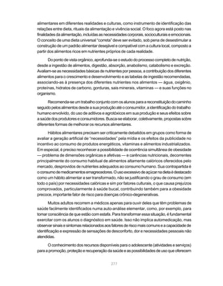 alimentares em diferentes realidades e culturas, como instrumento de identificação das
relações entre dieta, rituais da alimentação e vivência social. O foco agora está posto nas
finalidades da alimentação, incluídas as necessidades corporais, socioculturais e emocionais.
O conceito de uma dieta universal “correta” deve ser evitado, sob pena de desestimular a
construção de um padrão alimentar desejável e compatível com a cultura local, composto a
partir dos alimentos ricos em nutrientes próprios de cada realidade.

      Do ponto de vista orgânico, aprofunda-se o estudo do processo completo de nutrição,
desde a ingestão de alimentos, digestão, absorção, anabolismo, catabolismo e excreção.
Avaliam-se as necessidades básicas de nutrientes por pessoa, a contribuição dos diferentes
alimentos para o crescimento e desenvolvimento e as tabelas de ingestão recomendadas,
associando-as à presença dos diferentes nutrientes nos alimentos — água, oxigênio,
proteínas, hidratos de carbono, gorduras, sais minerais, vitaminas — e suas funções no
organismo.

      Recomenda-se um trabalho conjunto com os alunos para a reconstituição do caminho
seguido pelos alimentos desde a sua produção até o consumidor, a identificação do trabalho
humano envolvido, do uso de aditivos e agrotóxicos em sua produção e seus efeitos sobre
a saúde dos produtores e consumidores. Busca-se elaborar, coletivamente, propostas sobre
diferentes formas de melhorar os recursos alimentares.

      Hábitos alimentares precisam ser criticamente debatidos em grupos como forma de
avaliar a geração artificial de “necessidades” pela mídia e os efeitos da publicidade no
incentivo ao consumo de produtos energéticos, vitaminas e alimentos industrializados.
Em especial, é preciso reconhecer a possibilidade de ocorrência simultânea de obesidade
— problema de dimensões orgânicas e afetivas — e carências nutricionais, decorrentes
principalmente do consumo habitual de alimentos altamente calóricos oferecidos pelo
mercado, desprovidos de nutrientes adequados ao consumo humano. Sua contrapartida é
o consumo de medicamentos emagrecedores. O uso excessivo de açúcar na dieta é destacado
como um hábito alimentar a ser transformado, não se justificando o grau de consumo (em
todo o país) por necessidades calóricas e sim por fatores culturais, o que causa prejuízos
comprovados, particularmente à saúde bucal, contribuindo também para a obesidade
precoce, importante fator de risco para doenças crônico-degenerativas.

       Muitos adultos recorrem a médicos apenas para ouvir deles que têm problemas de
saúde facilmente identificados numa auto-análise elementar, como, por exemplo, para
tomar consciência de que estão com estafa. Para transformar essa situação, é fundamental
exercitar com os alunos o diagnóstico em saúde. Isso não implica automedicação, mas
observar sinais e sintomas relacionados aos fatores de risco mais comuns e a capacidade de
identificação e expressão de sensações de desconforto, dor e necessidades pessoais não
atendidas.

      O conhecimento dos recursos disponíveis para o adolescente (atividades e serviços)
para a promoção, proteção e recuperação da saúde e as possibilidades de uso que oferecem


                                            277
 
