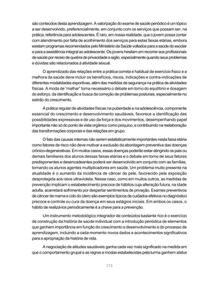 são conteúdos desta aprendizagem. A valorização do exame de saúde periódico é um tópico
a ser desenvolvido, preferencialmente, em conjunto com os serviços que possam ser, na
prática, referência para adolescentes. É raro, em nossa realidade, que o jovem possa contar
com atendimento por falta de acolhimento dos serviços para estas faixas etárias, embora
existam programas recomendados pelo Ministério da Saúde voltados para a saúde do escolar
e para a assistência integral ao adolescente. Os jovens hesitam em recorrer aos profissionais
de saúde por receio de quebra de privacidade e sigilo, especialmente quando seus problemas
e dúvidas são relacionados à atividade sexual.

       O aprendizado das relações entre a prática correta e habitual de exercício físico e a
melhora da saúde deve incluir os benefícios, riscos, indicações e contra-indicações de
diferentes modalidades esportivas, além das medidas de segurança na prática de atividades
físicas. A moda de “malhar” torna necessário o debate em torno do equilíbrio e dosagem
do esforço, da identificação e busca da correção de problemas posturais, especialmente no
estirão do crescimento.

       A prática regular de atividades físicas na puberdade e na adolescência, componente
essencial do crescimento e desenvolvimento saudáveis, favorece a identificação das
possibilidades expressivas e de uso da força e dos movimentos, desempenhando papel
importante não só do ponto de vista orgânico como psíquico, e contribuindo na reelaboração
das transformações corporais e das relações em grupo.

      O fato das causas internas não serem estatisticamente importantes nesta faixa etária
como fatores de risco não deve motivar a exclusão da abordagem preventiva das doenças
crônico-degenerativas. Em muitos casos, essas doenças poderão estar atingindo os pais ou
demais familiares dos alunos dessas faixas etárias e o debate em torno de seus fatores
predisponentes e desencadeantes poderá ser desenvolvido em conjunto com as famílias,
tornando os alunos agentes multiplicadores em saúde. Um problema muito presente na
atualidade é o aumento da incidência de câncer de pele, favorecido pela exposição
desprotegida aos raios ultravioleta. Nesse caso, como em muitos outros, as medidas de
prevenção implicam o estabelecimento precoce de hábitos cuja alteração futura, na idade
adulta, acarretará sofrimento por despertar sentimentos de privação. Exames preventivos
de câncer de mama e colo do útero são exemplos típicos de cuidados efetivos no diagnóstico
precoce e controle ou cura da doença em seus estágios iniciais. Em ambos os casos, o
hábito de realizá-los periodicamente é a chave para a prevenção.

      Um instrumento metodológico integrador de conteúdos bastante rico é o exercício
de construção da história de saúde individual com a introdução periódica de elementos
que ganhem importância em função do crescimento e desenvolvimento e do processo de
aprendizagem, incluindo a cada momento novos dados e acontecimentos significativos
para a apropriação da história de vida.

      A negociação de atitudes saudáveis ganha cada vez mais significado na medida em
que o comportamento grupal e as regras e modas estabelecidas pela turma ganhem status


                                            278
 