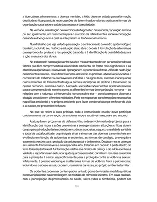 a tuberculose, a hanseníase, a doença mental ou a Aids, deve ser voltada para a formação
de atitude crítica quanto às repercussões de determinados valores, práticas e formas de
organização social sobre a saúde das pessoas e da sociedade.

      Na verdade, a realização de exercícios de diagnóstico de saúde da população termina
por ser, igualmente, um instrumento para o exercício da reflexão crítica sobre a concepção
de saúde e doença com a qual se interpretam os fenômenos humanos.

       Num trabalho que seja voltado para a ação, o conhecimento do quadro epidemiológico
brasileiro, incluindo seu histórico e situação atual, abre o debate à formulação de alternativas
para a promoção, proteção e recuperação da saúde, e à identificação de possibilidades para
a ação ao alcance dos alunos.

       No tratamento das relações entre saúde e meio ambiente devem ser considerados os
fatores que têm comprometido a salubridade ambiental de forma mais significativa e as
alternativas aplicadas ou passíveis de aplicação em experiências efetivas. Além da destruição
de ambientes naturais, esses fatores continuam sendo as políticas urbanas equivocadas e
os métodos de trabalho insustentáveis na indústria e na agricultura, sistemas inadequados
ou insuficientes de tratamento da água, formas impróprias de destino e tratamento de
dejetos humanos, animais e do lixo. A área de Geografia pode contribuir significativamente
para a compreensão da maneira como as diferentes formas de organização humana — as
relações com a natureza, a intervenção humana sobre ela — contribuem para plasmar a
situação de saúde em diferentes realidades. Pode-se mapear as transformações necessárias
na política ambiental e no próprio ambiente para fazer pender a balança em favor da vida
e da saúde, no presente e no futuro.

       No que se refere à suas práticas, toda a comunidade escolar deve participar
cotidianamente da conservação do ambiente limpo e saudável na escola e seu entorno.

       A atuação em programas de defesa civil ou o desenvolvimento de projetos para a
identificação dos riscos e ações preventivas e emergenciais em situações críticas abrem
campo para a tradução deste conteúdo em práticas concretas, segundo a realidade sanitária
e social de cada localidade: os principais sinais e sintomas das doenças transmissíveis em
evidência em função de epidemias e endemias, as formas de contágio, prevenção e
tratamento precoce para a proteção da saúde pessoal e de terceiros. Destacam-se as doenças
sexualmente transmissíveis e em especial a Aids, tratadas em capítulo à parte dentro do
tema Orientação Sexual. A informação relativa aos direitos da criança e do adolescente e à
validade e importância em se buscar ajuda quando necessário constituem recursos essenciais
para a proteção à saúde, especificamente para a proteção contra a violência sexual.
Infelizmente, é preciso lembrar que as diferentes formas de violência física e psicossocial,
incluindo-se o abuso sexual, ocorrem, na maioria da vezes, no próprio ambiente familiar.

      Os acidentes podem ser contemplados tanto do ponto de vista das medidas práticas
de prevenção como da aprendizagem de medidas de primeiros socorros. Em aulas práticas,
com a participação de profissionais de saúde, salva-vidas e bombeiros, podem ser

                                              280
 