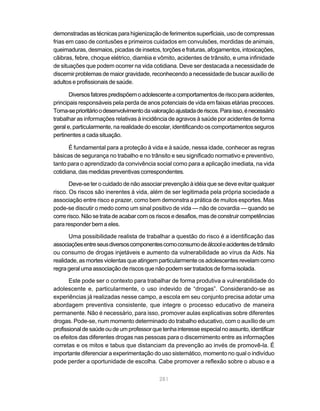 demonstradas as técnicas para higienização de ferimentos superficiais, uso de compressas
frias em caso de contusões e primeiros cuidados em convulsões, mordidas de animais,
queimaduras, desmaios, picadas de insetos, torções e fraturas, afogamentos, intoxicações,
cãibras, febre, choque elétrico, diarréia e vômito, acidentes de trânsito, e uma infinidade
de situações que podem ocorrer na vida cotidiana. Deve ser destacada a necessidade de
discernir problemas de maior gravidade, reconhecendo a necessidade de buscar auxílio de
adultos e profissionais de saúde.

       Diversos fatores predispõem o adolescente a comportamentos de risco para acidentes,
principais responsáveis pela perda de anos potenciais de vida em faixas etárias precoces.
Torna-se prioritário o desenvolvimento da valoração ajustada de riscos. Para isso, é necessário
trabalhar as informações relativas à incidência de agravos à saúde por acidentes de forma
geral e, particularmente, na realidade do escolar, identificando os comportamentos seguros
pertinentes a cada situação.

       É fundamental para a proteção à vida e à saúde, nessa idade, conhecer as regras
básicas de segurança no trabalho e no trânsito e seu significado normativo e preventivo,
tanto para o aprendizado da convivência social como para a aplicação imediata, na vida
cotidiana, das medidas preventivas correspondentes.

       Deve-se ter o cuidado de não associar prevenção à idéia que se deve evitar qualquer
risco. Os riscos são inerentes à vida, além de ser legitimada pela própria sociedade a
associação entre risco e prazer, como bem demonstra a prática de muitos esportes. Mas
pode-se discutir o medo como um sinal positivo de vida — não de covardia — quando se
corre risco. Não se trata de acabar com os riscos e desafios, mas de construir competências
para responder bem a eles.

       Uma possibilidade realista de trabalhar a questão do risco é a identificação das
associações entre seus diversos componentes como consumo de álcool e acidentes de trânsito
ou consumo de drogas injetáveis e aumento da vulnerabilidade ao vírus da Aids. Na
realidade, as mortes violentas que atingem particularmente os adolescentes revelam como
regra geral uma associação de riscos que não podem ser tratados de forma isolada.

       Este pode ser o contexto para trabalhar de forma produtiva a vulnerabilidade do
adolescente e, particularmente, o uso indevido de “drogas”. Considerando-se as
experiências já realizadas nesse campo, a escola em seu conjunto precisa adotar uma
abordagem preventiva consistente, que integre o processo educativo de maneira
permanente. Não é necessário, para isso, promover aulas explicativas sobre diferentes
drogas. Pode-se, num momento determinado do trabalho educativo, com o auxílio de um
profissional de saúde ou de um professor que tenha interesse especial no assunto, identificar
os efeitos das diferentes drogas nas pessoas para o discernimento entre as informações
corretas e os mitos e tabus que distanciam da prevenção ao invés de promovê-la. É
importante diferenciar a experimentação do uso sistemático, momento no qual o indivíduo
pode perder a oportunidade de escolha. Cabe promover a reflexão sobre o abuso e a

                                             281
 