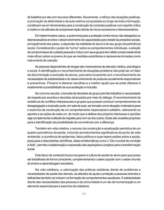 de batalhar por ele com recursos diferentes. Novamente, o reforço das atuações positivas,
a promoção da afetividade e da auto-estima conquistada ao longo de toda a formação,
constituem-se em ferramentas para a construção de condutas positivas com espírito crítico
e criativo e de atitudes de autopreservação diante de riscos excessivos e desnecessários.

       Em determinados casos, a autonomia para a proteção contra riscos não desejados ou
desnecessários envolve o desenvolvimento de capacidades para resistir às pressões sociais,
principalmente dos pares, a depender da realidade do aluno e de seu grupo de pertinência
social. Considerando o poder da “turma” sobre os comportamentos individuais, a adoção
de compromissos de cuidado pessoal e mútuo com seus grupos tem efeito comprovadamente
mais eficaz sobre os jovens do que as medidas autoritárias e repressivas tomadas como
instrumento de coerção.

      As pessoas dependentes de drogas são merecedoras de atenção médica, psicológica
e social. A identificação e o reconhecimento de situações-problema não pode ser um fator
de discriminação e exclusão de alunos, pois seria incoerente com o reconhecimento da
necessidade de solidariedade e do desenvolvimento de posturas socialmente responsáveis
e preventivas. Prevenir é oferecer escolhas e a melhor ajuda que se pode oferecer é
exatamente a possibilidade de sua aceitação e inclusão.

       No convívio escolar, a tomada de decisões de grupo permite trabalhar a necessidade
de respeito por acordos e decisões alcançados por meio do diálogo. O reconhecimento da
existência de conflitos interpessoais e grupais que possam produzir comportamentos de
desagregação e exclusão pode, em sala de aula, ser tomado como situação motivadora para
o exercício da construção de um comportamento responsável e solidário, valorizando os
aportes e as ações de cada um, de modo que a defesa dos próprios interesses e opiniões
seja complementar à atitude de respeito para com as dos outros. Estas são ocasiões propícias
para a identificação da possibilidade de convivência com a diferença.

       Também em vida coletiva, o recurso da construção e atualização periódica de um
quadro panorâmico da saúde, incluindo acontecimentos significativos do ponto de vista
ambiental, a ocorrência de epidemias, fatos políticos e suas repercussões sobre a saúde,
pesquisas e descobertas científicas, datas emblemáticas como o “Dia mundial de combate
à Aids”, permite a reelaboração e expressão das aspirações e projetos para a transformação
social.

       Este bloco de conteúdo busca recuperar a cultura de saúde do aluno para que possa
ser trabalhada de forma consciente, complementando o saber popular com o saber oriundo
do ensino e aprendizagem escolares.

       Na vida cotidiana, a valorização das práticas solidárias diante de problemas e
necessidades de saúde dos demais, as atitudes de ajuda e proteção a pessoas doentes e
deficientes também se incluem na formação de comportamentos saudáveis. A solidariedade
diante das necessidades das pessoas e da comunidade é um ato de humanização e um
elemento essencial para o exercício da cidadania.

                                            283
 