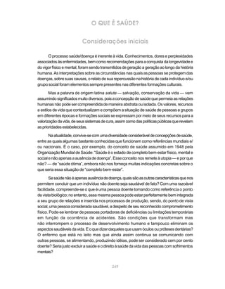 O QUE É SAÚDE?


                          Considerações iniciais

      O processo saúde/doença é inerente à vida. Conhecimentos, dores e perplexidades
associados às enfermidades, bem como recomendações para a conquista da longevidade e
do vigor físico e mental, foram sendo transmitidos de geração a geração ao longo da história
humana. As interpretações sobre as circunstâncias nas quais as pessoas se protegem das
doenças, sobre suas causas, o relato de sua repercussão na história de cada indivíduo e/ou
grupo social foram elementos sempre presentes nas diferentes formações culturais.

       Mas a palavra de origem latina salute — salvação, conservação da vida — vem
assumindo significados muito diversos, pois a concepção de saúde que permeia as relações
humanas não pode ser compreendida de maneira abstrata ou isolada. Os valores, recursos
e estilos de vida que contextualizam e compõem a situação de saúde de pessoas e grupos
em diferentes épocas e formações sociais se expressam por meio de seus recursos para a
valorização da vida, de seus sistemas de cura, assim como das políticas públicas que revelam
as prioridades estabelecidas.

       Na atualidade, convive-se com uma diversidade considerável de concepções de saúde,
entre as quais algumas bastante conhecidas que funcionam como referências mundiais e/
ou nacionais. É o caso, por exemplo, do conceito de saúde assumido em 1948 pela
Organização Mundial de Saúde: “Saúde é o estado de completo bem-estar físico, mental e
social e não apenas a ausência de doença”. Esse conceito nos remete à utopia — e por que
não? — de “saúde ótima”, embora não nos forneça muitas indicações concretas sobre o
que seria essa situação de “completo bem-estar”.

       Se saúde não é apenas ausência de doença, quais são as outras características que nos
permitem concluir que um indivíduo não doente seja saudável de fato? Com uma razoável
facilidade, compreende-se o que é uma pessoa doente tomando como referência o ponto
de vista biológico; no entanto, essa mesma pessoa pode estar perfeitamente bem integrada
a seu grupo de relações e inserida nos processos de produção, sendo, do ponto de vista
social, uma pessoa considerada saudável, a despeito de seu reconhecido comprometimento
físico. Pode-se lembrar de pessoas portadoras de deficiências ou limitações temporárias
em função da ocorrência de acidentes. São condições que transformam mas
não interrompem o processo de desenvolvimento humano e tampouco eliminam os
aspectos saudáveis da vida. E o que dizer daqueles que usam óculos ou próteses dentárias?
O enfermo que está no leito mas que ainda assim continua se comunicando com
outras pessoas, se alimentando, produzindo idéias, pode ser considerado cem por cento
doente? Seria justo excluir a saúde e o direito à saúde da vida das pessoas com sofrimentos
mentais?


                                            249
 