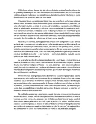 O fato é que saúde e doença não são valores abstratos ou situações absolutas, entre
os quais se possa interpor uma clara linha divisória; da mesma maneira, não são condições
estáticas, já que a mudança, e não a estabilidade, é predominante na vida, tanto do ponto
de vista individual quanto do ponto de vista social.

        O que se entende por saúde depende da visão que se tenha do ser humano e de sua
relação com o ambiente, e este entendimento pode variar de um indivíduo para outro, de
uma cultura para outra e ao longo do tempo. A diversidade de expressões idiomáticas e
artísticas relacionadas ao assunto pode ilustrar a enorme variedade de maneiras de sentir,
viver e explicitar valores e padrões de saúde ou doença. É necessário reconhecer que a
compreensão de saúde tem alto grau de subjetividade e determinação histórica, na medida
em que indivíduos e coletividades consideram ter mais ou menos saúde dependendo do
momento, do referencial e dos valores que atribuam a uma situação.

      Quando, por exemplo, as relações mais amplas entre o organismo vivo e o meio
ambiente são ignoradas ou minimizadas, a doença é entendida como uma disfunção orgânica
que afeta um indivíduo (ou parte de seu corpo), causada por um agente químico, físico ou
biológico, capaz de provocar alterações nesse organismo. Diz-se, nesse caso, que se tem
uma visão reducionista de saúde, pois a sua interpretação se restringe à relação entre um
provável candidato a doente — o ser humano — e um vírus, bactéria ou outro agente
qualquer que pode causar a doença.

       Ao se ampliar o entendimento das relações entre o indivíduo e o meio ambiente, a
condição de saúde ou doença passa a ser interpretada de maneira mais complexa: parte-se
de uma circunstância biológica conhecida — no caso, a doença — para a especificação das
condições mais favoráveis à sua instalação. Ainda assim, permanece a possibilidade de
tratar saúde e doença como estados independentes que resultam de relações mecânicas
dos indivíduos com o ambiente.

      Um modelo mais abrangente de análise do fenômeno saúde/doença considera-o como
emergente das próprias formas de organização da sociedade. Esse modelo não nega a
existência e/ou a relevância do fenômeno biológico, muito menos o processo de interação
que se estabelece entre o agente causador da doença, o indivíduo suscetível e o ambiente.
No entanto, prioriza o entendimento de saúde como um valor coletivo, de determinação
social. Esta concepção traz em seu bojo a proposição de que a sociedade se organize em
defesa da vida e da qualidade de vida.

      Na realidade, para pensar e atuar sobre a saúde é preciso romper com enfoques que
dividem a questão, ou seja, colocar todo o peso da conquista da saúde no indivíduo, em sua
herança genética e empenho pessoal é tão limitado quanto considerar que a saúde é
determinada apenas pela realidade social ou pela ação do poder público. Interferir sobre o
processo saúde/doença está ao alcance de todos e não é uma tarefa a ser delegada, deixando
ao cidadão ou à sociedade o papel de objeto da intervenção “da natureza”, do poder público,
dos profissionais de saúde ou, eventualmente, de vítima do resultado de suas ações.


                                           250
 