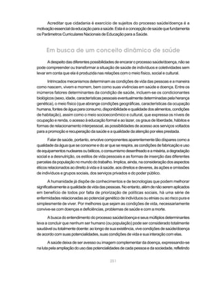 Acreditar que cidadania é exercício de sujeitos do processo saúde/doença é a
motivação essencial da educação para a saúde. Esta é a concepção de saúde que fundamenta
os Parâmetros Curriculares Nacionais de Educação para a Saúde.



     Em busca de um conceito dinâmico de saúde
       A despeito das diferentes possibilidades de encarar o processo saúde/doença, não se
pode compreender ou transformar a situação de saúde de indivíduos e coletividades sem
levar em conta que ela é produzida nas relações com o meio físico, social e cultural.

      Intrincados mecanismos determinam as condições de vida das pessoas e a maneira
como nascem, vivem e morrem, bem como suas vivências em saúde e doença. Entre os
inúmeros fatores determinantes da condição de saúde, incluem-se os condicionantes
biológicos (sexo, idade, características pessoais eventualmente determinadas pela herança
genética), o meio físico (que abrange condições geográficas, características da ocupação
humana, fontes de água para consumo, disponibilidade e qualidade dos alimentos, condições
de habitação), assim como o meio socioeconômico e cultural, que expressa os níveis de
ocupação e renda, o acesso à educação formal e ao lazer, os graus de liberdade, hábitos e
formas de relacionamento interpessoal, as possibilidades de acesso aos serviços voltados
para a promoção e recuperação da saúde e a qualidade da atenção por eles prestada.

       Falar de saúde, portanto, envolve componentes aparentemente tão díspares como a
qualidade da água que se consome e do ar que se respira, as condições de fabricação e uso
de equipamentos nucleares ou bélicos, o consumismo desenfreado e a miséria, a degradação
social e a desnutrição, os estilos de vida pessoais e as formas de inserção das diferentes
parcelas da população no mundo do trabalho. Implica, ainda, na consideração dos aspectos
éticos relacionados ao direito à vida e à saúde, aos direitos e deveres, às ações e omissões
de indivíduos e grupos sociais, dos serviços privados e do poder público.

        A humanidade já dispõe de conhecimentos e de tecnologias que podem melhorar
significativamente a qualidade de vida das pessoas. No entanto, além de não serem aplicados
em benefício de todos por falta de priorização de políticas sociais, há uma série de
enfermidades relacionadas ao potencial genético de indivíduos ou etnias ou ao risco pura e
simplesmente de viver. Por melhores que sejam as condições de vida, necessariamente
convive-se com doenças e deficiências, problemas de saúde e com a morte.

      A busca do entendimento do processo saúde/doença e seus múltiplos determinantes
leva a concluir que nenhum ser humano (ou população) pode ser considerado totalmente
saudável ou totalmente doente: ao longo de sua existência, vive condições de saúde/doença
de acordo com suas potencialidades, suas condições de vida e sua interação com elas.

       A saúde deixa de ser avesso ou imagem complementar da doença, expressando-se
na luta pela ampliação do uso das potencialidades de cada pessoa e da sociedade, refletindo


                                            251
 