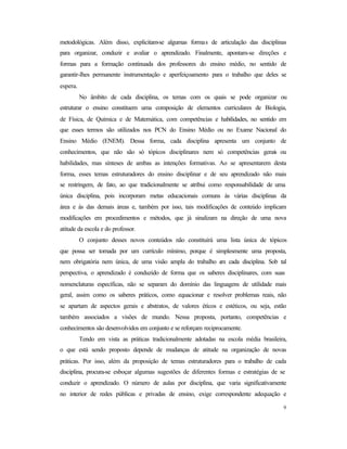9
metodológicas. Além disso, explicitam-se algumas formas de articulação das disciplinas
para organizar, conduzir e avaliar o aprendizado. Finalmente, apontam-se direções e
formas para a formação continuada dos professores do ensino médio, no sentido de
garantir-lhes permanente instrumentação e aperfeiçoamento para o trabalho que deles se
espera.
No âmbito de cada disciplina, os temas com os quais se pode organizar ou
estruturar o ensino constituem uma composição de elementos curriculares de Biologia,
de Física, de Química e de Matemática, com competências e habilidades, no sentido em
que esses termos são utilizados nos PCN do Ensino Médio ou no Exame Nacional do
Ensino Médio (ENEM). Dessa forma, cada disciplina apresenta um conjunto de
conhecimentos, que não são só tópicos disciplinares nem só competências gerais ou
habilidades, mas sínteses de ambas as intenções formativas. Ao se apresentarem desta
forma, esses temas estruturadores do ensino disciplinar e de seu aprendizado não mais
se restringem, de fato, ao que tradicionalmente se atribui como responsabilidade de uma
única disciplina, pois incorporam metas educacionais comuns às várias disciplinas da
área e às das demais áreas e, também por isso, tais modificações de conteúdo implicam
modificações em procedimentos e métodos, que já sinalizam na direção de uma nova
atitude da escola e do professor.
O conjunto desses novos conteúdos não constituirá uma lista única de tópicos
que possa ser tomada por um currículo mínimo, porque é simplesmente uma proposta,
nem obrigatória nem única, de uma visão ampla do trabalho em cada disciplina. Sob tal
perspectiva, o aprendizado é conduzido de forma que os saberes disciplinares, com suas
nomenclaturas específicas, não se separam do domínio das linguagens de utilidade mais
geral, assim como os saberes práticos, como equacionar e resolver problemas reais, não
se apartam de aspectos gerais e abstratos, de valores éticos e estéticos, ou seja, estão
também associados a visões de mundo. Nessa proposta, portanto, competências e
conhecimentos são desenvolvidos em conjunto e se reforçam reciprocamente.
Tendo em vista as práticas tradicionalmente adotadas na escola média brasileira,
o que está sendo proposto depende de mudanças de atitude na organização de novas
práticas. Por isso, além da proposição de temas estruturadores para o trabalho de cada
disciplina, procura-se esboçar algumas sugestões de diferentes formas e estratégias de se
conduzir o aprendizado. O número de aulas por disciplina, que varia significativamente
no interior de redes públicas e privadas de ensino, exige correspondente adequação e
 