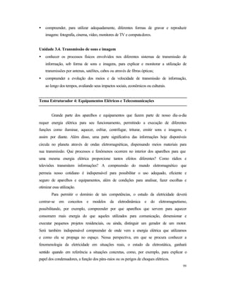 99
• compreender, para utilizar adequadamente, diferentes formas de gravar e reproduzir
imagens: fotografia, cinema, vídeo, monitores de TV e computadores.
Unidade 3.4. Transmissão de sons e imagem
• conhecer os processos físicos envolvidos nos diferentes sistemas de transmissão de
informação, sob forma de sons e imagens, para explicar e monitorar a utilização de
transmissões por antenas, satélites, cabos ou através de fibras ópticas;
• compreender a evolução dos meios e da velocidade de transmissão de informação,
ao longo dos tempos, avaliando seus impactos sociais, econômicos ou culturais.
Tema Estruturador 4: Equipamentos Elétricos e Telecomunicações
Grande parte dos aparelhos e equipamentos que fazem parte de nosso dia-a-dia
requer energia elétrica para seu funcionamento, permitindo a execução de diferentes
funções como iluminar, aquecer, esfriar, centrifugar, triturar, emitir sons e imagens, e
assim por diante. Além disso, uma parte significativa das informações hoje disponíveis
circula no planeta através de ondas eletromagnéticas, dispensando meios materiais para
sua transmissão. Que processos e fenômenos ocorrem no interior dos aparelhos para que
uma mesma energia elétrica proporcione tantos efeitos diferentes? Como rádios e
televisões transmitem informações? A compreensão do mundo eletromagnético que
permeia nosso cotidiano é indispensável para possibilitar o uso adequado, eficiente e
seguro de aparelhos e equipamentos, além de condições para analisar, fazer escolhas e
otimizar essa utilização.
Para permitir o domínio de tais competências, o estudo da eletricidade deverá
centrar-se em conceitos e modelos da eletrodinâmica e do eletromagnetismo,
possibilitando, por exemplo, compreender por que aparelhos que servem para aquecer
consomem mais energia do que aqueles utilizados para comunicação, dimensionar e
executar pequenos projetos residenciais, ou ainda, distinguir um gerador de um motor.
Será também indispensável compreender de onde vem a energia elétrica que utilizamos
e como ela se propaga no espaço. Nessa perspectiva, em que se procura conhecer a
fenomenologia da eletricidade em situações reais, o estudo da eletrostática, ganhará
sentido quando em referência a situações concretas, como, por exemplo, para explicar o
papel dos condensadores, a função dos pára-raios ou os perigos de choques elétricos.
 