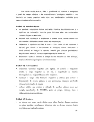 100
Esse estudo deverá propiciar, ainda, a possibilidade de identificar e acompanhar
o papel dos motores elétricos e dos desenvolvimentos tecnológicos associados à sua
introdução no mundo produtivo, assim como das transformações produzidas pelos
modernos meios de telecomunicações.
Unidade 4.1. Aparelhos elétricos
• em aparelhos e dispositivos elétricos residenciais, identificar seus diferentes usos e o
significado das informações fornecidas pelos fabricantes sobre suas características
(voltagem, frequência, potência etc.);
• relacionar essas informações a propriedades e modelos físicos, visando explicar seu
funcionamento e dimensionar circuitos simples para sua utilização;
• compreender o significado das redes de 110V e 220V, calibre de fios, disjuntores e
fios-terra, para analisar o funcionamento de instalações elétricas domiciliares e
utilizar manuais de instrução de aparelhos elétricos, para conhecer procedimentos
adequados a sua instalação, utilização segura ou precauções em seu uso;
• dimensionar o custo do consumo de energia em uma residência ou outra instalação,
propondo alternativas seguras para a economia deenergia.
Unidade 4.2. Motores elétricos
• compreender fenômenos magnéticos para explicar, por exemplo, o magnetismo
terrestre, o campo magnético de um ímã, a magnetização de materiais
ferromagnéticos ou a inseparabilidade dos pólos magnéticos;
• reconhecer a relação entre fenômenos magnéticos e elétricos para explicar o
funcionamento de motores elétricos e seus componentes, interações envolvendo
bobinas e transformações de energia;
• conhecer critérios que orientem a utilização de aparelhos elétricos como, por
exemplo, especificações do INMETRO, gastos de energia, eficiência, riscos e
cuidados, direitos do consumidor etc..
Unidade 4.3. Geradores
• em sistemas que geram energia elétrica, como pilhas, baterias, dínamos, geradores
ou usinas, identificar semelhanças e diferenças entre os diversos processos físicos
envolvidos e suas implicações práticas;
 