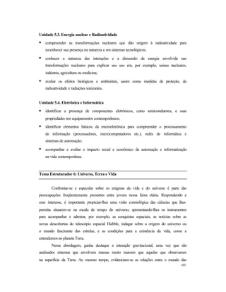 103
Unidade 5.3. Energia nuclear e Radioatividade
• compreender as transformações nucleares que dão origem à radioatividade para
reconhecer sua presença na natureza e em sistemas tecnológicos;
• conhecer a natureza das interações e a dimensão da energia envolvida nas
transformações nucleares para explicar seu uso em, por exemplo, usinas nucleares,
indústria, agricultura ou medicina;
• avaliar os efeitos biológicos e ambientais, assim como medidas de proteção, da
radioatividade e radiações ionizantes.
Unidade 5.4. Eletrônica e Informática
• identificar a presença de componentes eletrônicos, como semicondutores, e suas
propriedades nos equipamentos contemporâneos;
• identificar elementos básicos da microeletrônica para compreender o processamento
de informação (processadores, microcomputadores etc.), redes de informática e
sistemas de automação;
• acompanhar e avaliar o impacto social e econômico da automação e informatização
na vida contemporânea.
Tema Estruturador 6: Universo, Terra e Vida
Confrontar-se e especular sobre os enigmas da vida e do universo é parte das
preocupações freqüentemente presentes entre jovens nessa faixa etária. Respondendo a
esse interesse, é importante propiciar-lhes uma visão cosmológica das ciências que lhes
permita situarem-se na escala de tempo do universo, apresentando-lhes os instrumentos
para acompanhar e admirar, por exemplo, as conquistas espaciais, as notícias sobre as
novas descobertas do telescópio espacial Hubble, indagar sobre a origem do universo ou
o mundo fascinante das estrelas, e as condições para a existência da vida, como a
entendemos no planeta Terra.
Nessa abordagem, ganha destaque a interação gravitacional, uma vez que são
analisados sistemas que envolvem massas muito maiores que aquelas que observamos
na superfície da Terra. Ao mesmo tempo, evidenciam-se as relações entre o mundo das
 