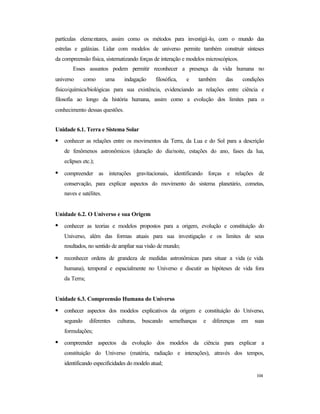 104
partículas elementares, assim como os métodos para investigá-lo, com o mundo das
estrelas e galáxias. Lidar com modelos de universo permite também construir sínteses
da compreensão física, sistematizando forças de interação e modelos microscópicos.
Esses assuntos podem permitir reconhecer a presença da vida humana no
universo como uma indagação filosófica, e também das condições
físico/química/biológicas para sua existência, evidenciando as relações entre ciência e
filosofia ao longo da história humana, assim como a evolução dos limites para o
conhecimento dessas questões.
Unidade 6.1. Terra e Sistema Solar
• conhecer as relações entre os movimentos da Terra, da Lua e do Sol para a descrição
de fenômenos astronômicos (duração do dia/noite, estações do ano, fases da lua,
eclipses etc.);
• compreender as interações gravitacionais, identificando forças e relações de
conservação, para explicar aspectos do movimento do sistema planetário, cometas,
naves e satélites.
Unidade 6.2. O Universo e sua Origem
• conhecer as teorias e modelos propostos para a origem, evolução e constituição do
Universo, além das formas atuais para sua investigação e os limites de seus
resultados, no sentido de ampliar sua visão de mundo;
• reconhecer ordens de grandeza de medidas astronômicas para situar a vida (e vida
humana), temporal e espacialmente no Universo e discutir as hipóteses de vida fora
da Terra;
Unidade 6.3. Compreensão Humana do Universo
• conhecer aspectos dos modelos explicativos da origem e constituição do Universo,
segundo diferentes culturas, buscando semelhanças e diferenças em suas
formulações;
• compreender aspectos da evolução dos modelos da ciência para explicar a
constituição do Universo (matéria, radiação e interações), através dos tempos,
identificando especificidades do modelo atual;
 