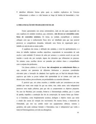 105
• identificar diferentes formas pelas quais os modelos explicativos do Universo
influenciaram a cultura e a vida humana ao longo da história da humanidade e vice-
versa.
4. ORGANIZAÇÃO DO TRABALHO ESCOLAR
Foram apresentados seis temas estruturadores, cada um dos quais organizado em
uma seqüência de unidades temáticas, que, entretanto, não devem ser entendidos como
listas de conteúdos mínimos. Os temas, na verdade, exemplificam e sinalizam
enfoques com que o conhecimento físico deve ser trabalhado para que seja possível
promover as competências desejadas, indicando uma forma de organização para o
trabalho em sala de aula no ensino médio.
A seqüência dos temas, a definição das unidades, o nível de aprofundamento e o
ritmo de trabalho implicam escolhas específicas, respondendo às necessidades de cada
escola e cada realidade. O número de aulas por semana e o contexto social em que está
inserida a escola são, por exemplo, alguns dos elementos que influenciam no processo.
No entanto, essas escolhas devem ser pautadas por critérios claros e compartilhados
com o conjunto dos professores.
Um desses critérios é o de buscar dar abrangência ao conhecimento físico, ou
seja, construir um panorama de diferentes fenômenos e processos considerados
relevantes para a formação da cidadania. Isso significa que, ao final da educação básica,
espera-se que todos os jovens tenham tido oportunidade de ter contato com cada um
desses temas, embora, provavelmente, em profundidades ou extensões diferentes.
É possível que, em certas ocasiões, o trabalho acabe por concentrar-se em uma
unidade por muito mais tempo do que nas outras, mas, ainda assim, seria indispensável
promover uma ampla cobertura, para que não se comprometam os objetivos propostos.
No caso da Mecânica, por exemplo, limitar-se à fenomenologia cotidiana, que é o ponto
de partida, impediria a construção das leis de conservação, da mesma forma que limitar-
se à Cinemática, como freqüentemente acontece, desfigura o objetivo maior, que inclui
o estudo das causas de variação dos movimentos. Da mesma forma, o tratamento da
Eletricidade, que tem seu sentido maior nos equipamentos elétricos, motores e
geradores, não pode continuar limitado à Eletrostática, mas é indispensável que venha a
tratar do Eletromagnetismo, em toda sua abrangência.
 