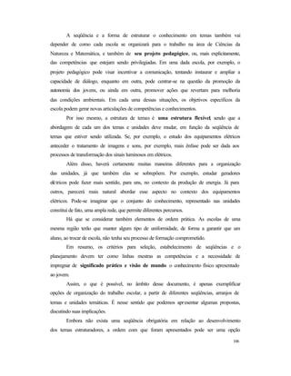 106
A seqüência e a forma de estruturar o conhecimento em temas também vai
depender de como cada escola se organizará para o trabalho na área de Ciências da
Natureza e Matemática, e também de seu projeto pedagógico, ou, mais explicitamente,
das competências que estejam sendo privilegiadas. Em uma dada escola, por exemplo, o
projeto pedagógico pode visar incentivar a comunicação, tentando instaurar e ampliar a
capacidade de diálogo, enquanto em outra, pode centrar-se na questão da promoção da
autonomia dos jovens, ou ainda em outra, promover ações que revertam para melhoria
das condições ambientais. Em cada uma dessas situações, os objetivos específicos da
escola podem gerar novas articulações de competências e conhecimentos.
Por isso mesmo, a estrutura de temas é uma estrutura flexível, sendo que a
abordagem de cada um dos temas e unidades deve mudar, em função da seqüência de
temas que estiver sendo utilizada. Se, por exemplo, o estudo dos equipamentos elétricos
anteceder o tratamento de imagens e sons, por exemplo, mais ênfase pode ser dada aos
processos de transformação dos sinais luminosos em elétricos.
Além disso, haverá certamente muitas maneiras diferentes para a organização
das unidades, já que também elas se sobrepõem. Por exemplo, estudar geradores
elétricos pode fazer mais sentido, para uns, no contexto da produção de energia. Já para
outros, parecerá mais natural abordar esse aspecto no contexto dos equipamentos
elétricos. Pode-se imaginar que o conjunto do conhecimento, representado nas unidades
constitui de fato, uma ampla rede, que permite diferentes percursos.
Há que se considerar também elementos de ordem prática. As escolas de uma
mesma região terão que manter algum tipo de uniformidade, de forma a garantir que um
aluno, ao trocar de escola, não tenha seu processo de formação comprometido.
Em resumo, os critérios para seleção, estabelecimento de seqüências e o
planejamento devem ter como linhas mestras as competências e a necessidade de
impregnar de significado prático e visão de mundo o conhecimento físico apresentado
ao jovem.
Assim, o que é possível, no âmbito desse documento, é apenas exemplificar
opções de organização do trabalho escolar, a partir de diferentes seqüências, arranjos de
temas e unidades temáticas. É nesse sentido que podemos apresentar algumas propostas,
discutindo suas implicações.
Embora não exista uma seqüência obrigatória em relação ao desenvolvimento
dos temas estruturadores, a ordem com que foram apresentados pode ser uma opção
 
