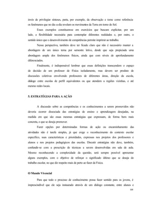 109
invés de privilegiar sínteses, parta, por exemplo, da observação e tome como referência
os fenômenos que no dia-a-dia revelam os movimentos da Terra em torno do Sol.
Esses exemplos constituem-se em exercícios que buscam explicitar, por um
lado, a flexibilidade necessária para contemplar diferentes realidades e, por outro, o
sentido único que o desenvolvimento de competências permite imprimir ao trabalho.
Nessa perspectiva, também deve ter ficado claro que não é necessário manter a
abordagem de um único tema por semestre letivo, desde que seja propiciada uma
abordagem ampla dos fenômenos físicos, ainda que com níveis de aprofundamento
diferenciados.
Finalmente, é indispensável lembrar que essas definições transcendem o espaço
de decisão de um professor de Física isoladamente, mas devem ser produto de
discussões coletivas envolvendo professores de diferentes áreas, direção da escola,
diálogo entre escolas de perfil equivalentes ou que atendem a regiões vizinhas, e até
mesmo redes locais.
5. ESTRATÉGIAS PARA A AÇÃO
A discussão sobre as competências e os conhecimentos a serem promovidos não
deveria ocorrer dissociada das estratégias de ensino e aprendizagem desejadas, na
medida em que são essas mesmas estratégias que expressam, de forma bem mais
concreta, o que se deseja promover.
Fazer opções por determinadas formas de ação ou encaminhamento das
atividades não é tarefa simples, já que exige o reconhecimento do contexto escolar
específico, suas características e prioridades, expressas nos projetos dos professores e
alunos e nos projetos pedagógicos das escolas. Discutir estratégias não deve, também,
confundir-se com a prescrição de técnicas a serem desenvolvidas em sala de aula.
Mesmo reconhecendo a complexidade da questão, será sempre possível apresentar
alguns exemplos, com o objetivo de reforçar o significado último que se deseja do
trabalho escolar, no que diz respeito mais de perto ao fazer da Física.
O Mundo Vivencial
Para que todo o processo de conhecimento possa fazer sentido para os jovens, é
imprescindível que ele seja instaurado através de um diálogo constante, entre alunos e
 