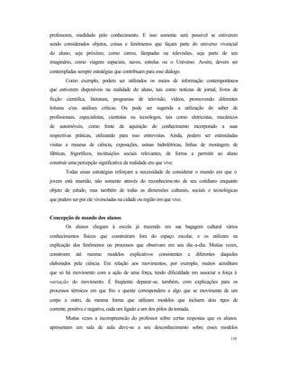 110
professores, medidado pelo conhecimento. E isso somente será possível se estiverem
sendo considerados objetos, coisas e fenômenos que façam parte do universo vivencial
do aluno, seja próximo, como carros, lâmpadas ou televisões, seja parte de seu
imaginário, como viagens espaciais, naves, estrelas ou o Universo. Assim, devem ser
contempladas sempre estratégias que contribuam para esse diálogo.
Como exemplo, podem ser utilizados os meios de informação contemporâneos
que estiverem disponíveis na realidade do aluno, tais como notícias de jornal, livros de
ficção científica, literatura, programas de televisão, vídeos, promovendo diferentes
leituras e/ou análises críticas. Ou pode ser sugerida a utilização do saber de
profissionais, especialistas, cientistas ou tecnólogos, tais como eletricistas, mecânicos
de automóveis, como fonte de aquisição do conhecimento incorporado a suas
respectivas práticas, utilizando para isso entrevistas. Ainda, podem ser estimuladas
visitas a museus de ciência, exposições, usinas hidrelétricas, linhas de montagem de
fábricas, frigoríficos, instituições sociais relevantes, de forma a permitir ao aluno
construir uma percepção significativa da realidade em que vive.
Todas essas estratégias reforçam a necessidade de considerar o mundo em que o
jovem está inserido, não somente através do reconhecimento de seu cotidiano enquanto
objeto de estudo, mas também de todas as dimensões culturais, sociais e tecnológicas
que podem ser por ele vivenciadas na cidade ou região em que vive.
Concepção de mundo dos alunos
Os alunos chegam à escola já trazendo em sua bagagem cultural vários
conhecimentos físicos que construíram fora do espaço escolar, e os utilizam na
explicação dos fenômenos ou processos que observam em seu dia -a-dia. Muitas vezes,
constroem até mesmo modelos explicativos consistentes e diferentes daqueles
elaborados pela ciência. Em relação aos movimentos, por exemplo, muitos acreditam
que só há movimento com a ação de uma força, tendo dificuldade em associar a força à
variação do movimento. É freqüente deparar-se, também, com explicações para os
processos térmicos em que frio e quente correspondem a algo que se movimenta de um
corpo a outro, da mesma forma que utilizam modelos que incluem dois tipos de
corrente, positiva e negativa, cada um ligado a um dos pólos da tomada.
Muitas vezes a incompreensão do professor sobre certas respostas que os alunos
apresentam em sala de aula deve-se a seu desconhecimento sobre esses modelos
 