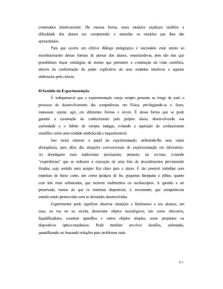 111
construídos intuitivamente. Da mesma forma, esses modelos explicam também a
dificuldade dos alunos em compreender e assimilar os modelos que lhes são
apresentados.
Para que ocorra um efetivo diálogo pedagógico é necessário estar atento ao
reconhecimento dessas formas de pensar dos alunos, respeitando-as, pois são elas que
possibilitam traçar estratégias de ensino que permitem a construção da visão científica,
através da confrontação do poder explicativo de seus modelos intuitivos e aqueles
elaborados pela ciência.
O Sentido da Experimentação
É indispensável que a experimentação esteja sempre presente ao longo de todo o
processo de desenvolvimento das competências em Física, privilegiando-se o fazer,
manusear, operar, agir, em diferentes formas e níveis. É dessa forma que se pode
garantir a construção do conhecimento pelo próprio aluno, desenvolvendo sua
curiosidade e o hábito de sempre indagar, evitando a aquisição do conhecimento
científico como uma verdade estabelecida e inquestionável.
Isso inclui retomar o papel da experimentação, atribuindo-lhe uma maior
abrangência, para além das situações convencionais de experimentação em laboratório.
As abordagens mais tradicionais precisariam, portanto, ser revistas, evitando
“experiências” que se reduzem à execução de uma lista de procedimentos previamente
fixados, cujo sentido nem sempre fica claro para o aluno. É tão possível trabalhar com
materiais de baixo custo, tais como pedaços de fio, pequenas lâmpadas e pilhas, quanto
com kits mais sofisticados, que incluem multímetros ou osciloscópios. A questão a ser
preservada, menos do que os materiais disponíveis, é, novamente, que competências
estarão sendo promovidas com as atividades desenvolvidas.
Experimentar pode significar observar situações e fenômenos a seu alcance, em
casa, na rua ou na escola, desmontar objetos tecnológicos, tais como chuveiros,
liquidificadores, construir aparelhos e outros objetos simples, como projetores ou
dispositivos óptico-mecânicos. Pode também envolver desafios, estimando,
quantificando ou buscando soluções para problemas reais.
 
