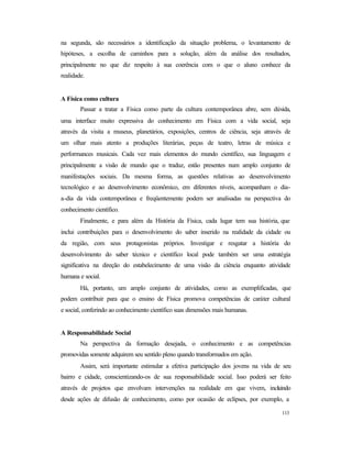 113
na segunda, são necessários a identificação da situação problema, o levantamento de
hipóteses, a escolha de caminhos para a solução, além da análise dos resultados,
principalmente no que diz respeito à sua coerência com o que o aluno conhece da
realidade.
A Física como cultura
Passar a tratar a Física como parte da cultura contemporânea abre, sem dúvida,
uma interface muito expressiva do conhecimento em Física com a vida social, seja
através da visita a museus, planetários, exposições, centros de ciência, seja através de
um olhar mais atento a produções literárias, peças de teatro, letras de música e
performances musicais. Cada vez mais elementos do mundo científico, sua linguagem e
principalmente a visão de mundo que o traduz, estão presentes num amplo conjunto de
manifestações sociais. Da mesma forma, as questões relativas ao desenvolvimento
tecnológico e ao desenvolvimento econômico, em diferentes níveis, acompanham o dia-
a-dia da vida contemporânea e freqüentemente podem ser analisadas na perspectiva do
conhecimento científico.
Finalmente, e para além da História da Física, cada lugar tem sua história, que
inclui contribuições para o desenvolvimento do saber inserido na realidade da cidade ou
da região, com seus protagonistas próprios. Investigar e resgatar a história do
desenvolvimento do saber técnico e científico local pode também ser uma estratégia
significativa na direção do estabelecimento de uma visão da ciência enquanto atividade
humana e social.
Há, portanto, um amplo conjunto de atividades, como as exemplificadas, que
podem contribuir para que o ensino de Física promova competências de caráter cultural
e social, conferindo ao conhecimento científico suas dimensões mais humanas.
A Responsabilidade Social
Na perspectiva da formação desejada, o conhecimento e as competências
promovidas somente adquirem seu sentido pleno quando transformados em ação.
Assim, será importante estimular a efetiva participação dos jovens na vida de seu
bairro e cidade, conscientizando-os de sua responsabilidade social. Isso poderá ser feito
através de projetos que envolvam intervenções na realidade em que vivem, incluindo
desde ações de difusão de conhecimento, como por ocasião de eclipses, por exemplo, a
 
