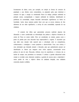 114
levantamento de dados, como, por exemplo, em relação às formas de consumo da
população e seus direitos como consumidores, ou propondo ações para minimizar o
consumo de água e energia ou monitorando fluxos de tráfego, poluição ambiental ou
poluição sonora, acompanhando o impacto ambiental de indústrias, identificando os
problemas da comunidade, sempre buscando intervenções significativas no bairro ou
localidade. Ações dessa natureza podem fazer com que os jovens sintam-se de fato
detentores de um saber significativo, a serviço de uma comunidade, expressão de sua
cidadania.
O conjunto das idéias aqui apresentadas procurou explicitar algumas das
dimensões a serem consideradas na reformulação das práticas e objetivos formativos do
ensino de Física no ensino médio. Deve ser considerado, no entanto, apenas como o
ponto de partida para uma discussão hoje imprescindível e urgente. É necessário que
seja dada uma atenção toda especial para a articulação entre as competências,
conhecimentos e estratégias a serem propostos e desenvolvidos. Essa, com certeza, é
uma articulação que demanda atenção e discussão, para que gradualmente possam ser
identificados os fatores que integrem esses vários aspectos, concretizando novas
práticas de sala de aula. Discussão, reflexão, troca de experiências e vivências são as
tarefas de sempre, mas prioritárias no momento. E embora a questão educacional tenha
sempre se revelado como altamente complexa, a garantia de sucesso para a empreitada é
nunca perder de vista o objetivo último da cidadania desejada, uma cidadania
consciente, atuante e solidária.
 