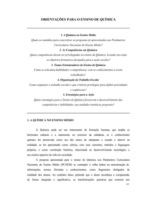 115
ORIENTAÇÕES PARA O ENSINO DE QUÍMICA
1. A Química no Ensino Médio
Quais os caminhos para concretizar as propostas já apresentadas nos Parâmetros
Curriculares Nacionais do Ensino Médio?
2. As Competências em Química
Quais competências devem ser privilegiadas no ensino de Química, levando em conta
os objetivos formativos desejados para a ação escolar?
3. Temas Estruturadores do Ensino de Química
Como se articulam habilidades e competências, com os conhecimentos a serem
trabalhados?
4. Organização do Trabalho Escolar
Como organizar o trabalho escolar e que critérios privilegiar para definir prioridades
e seqüências?
5. Estratégias para a Ação
Quais estratégias para o Ensino de Química favorecem o desenvolvimento das
competências e habilidades, nas unidades temáticas propostas?
1. A QUÍMICA NO ENSINO MÉDIO
A Química pode ser um instrumento da formação humana, que amplia os
horizontes culturais e a autonomia, no exercício da cidadania, se o conhecimento
químico for promovido como um dos meios de interpretar o mundo e intervir na
realidade, se for apresentado como ciência, com seus conceitos, métodos e linguagens
próprios, e como construção histórica, relacionada ao desenvolvimento tecnológico e
aos muitos aspectos da vida em sociedade.
A proposta apresentada para o ensino de Química nos Parâmetros Curriculares
Nacionais do Ensino Médio (PCNEM) se contrapõe à velha ênfase na memorização de
informações, nomes, fórmulas e conhecimentos, como fragmentos desligados da
realidade dos alunos. Ao contrário disso, pretende que o aluno reconheça e compreenda,
de forma integrada e significativa, as transformações químicas que ocorrem nos
 