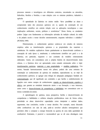 116
processos naturais e tecnológicos em diferentes contextos, encontrados na atmosfera,
hidrosfera, litosfera e biosfera, e suas relações com os sistemas produtivo, industrial e
agrícola.
O aprendizado de Química no ensino médio “deve possibilitar ao aluno a
compreensão tanto dos processos químicos em si, quanto da construção de um
conhecimento científico em estreita relação com as aplicações tecnológicas e suas
implicações ambientais, sociais, políticas e econômicas.” Dessa forma, os estudantes
podem “julgar com fundamentos as informações advindas da tradição cultural, da mídia
e da própria escola e tomar decisões autonomamente, enquanto indivíduos e cidadãos.”
(PCNEM, 1999)
Historicamente, o conhecimento químico centrou-se em estudos de natureza
empírica sobre as transformações químicas e as propriedades dos materiais e
substâncias. Os modelos explicativos foram gradualmente se desenvolvendo conforme a
concepção de cada época e, atualmente, o conhecimento científico em geral e o da
Química, em particular, requerem o uso constante de modelos extremamente
elaborados. Assim, em consonância com a própria história do desenvolvimento desta
ciência, o a Química deve ser apresentada como estando estruturada sobre o tripé:
transformações químicas, materiais e suas propriedades, e modelos explicativos. Um
ensino, baseado harmonicamente nesses três pilares, poderá dar uma estrutura de
sustentação ao conhecimento de química do estudante, especialmente se, ao tripé de
conhecimentos químicos, se agregar uma trilogia de adequação pedagógica fundada em:
contextualização, que dê significado aos conteúdos e que facilite o estabelecimento de
ligações com outros campos de conhecimento; respeito ao desenvolvimento cognitivo e
afetivo, que garanta ao estudante tratamento atento a sua formação, e seus interesses,
assim como o desenvolvimento de competências e habilidades, em consonância com os
temas e conteúdos do ensino.
A aprendizagem de química, nessa perspectiva, facilita o desenvolvimento de
competências e habilidades e enfatiza situações problemáticas reais de forma crítica,
permitindo ao aluno desenvolver capacidades como interpretar e analisar dados,
argumentar, tirar conclusões, avaliar e tomar decisões. Por exemplo, numa discussão
sobre combustíveis em sala de aula, pode-se envolver cálculos termoquímicos que
permitem obter e comparar a energia fornecida na queima de uma dada quantidade de
combustível. Entretanto, é possível e recomendável que se dê uma abordagem mais
 