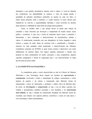 117
abrangente a essa questão, discutindo-se aspectos como a origem e o meio de obtenção
dos combustíveis, sua disponibilidade na natureza, o custo da energia gerada, a
quantidade de poluentes atmosféricos produzidos na queima de cada um deles, os
efeitos desses poluentes sobre o ambiente e a saúde humana, os meios eficazes para
minimizá-los ou evitá-los, a responsabilidade individual e social envolvida em decisões
dessa natureza e a viabilidade de outras fontes de energia menos poluentes.
Assim, as escolhas sobre o que ensinar devem se pautar pela seleção de
conteúdos e temas relevantes que favoreçam a compreensão do mundo natural, social,
político e econômico. E, para isso, a forma de tratamento desses temas e conteúdos é
determinante e deve contemplar o desenvolvimento de procedimentos, atitudes e
valores. O conhecimento construído com essa abrangência, de forma integrada a outras
ciências e campos do saber, dentro de contextos reais e considerando a formação e
interesses de cada estudante, estará propiciando o desenvolvimento das diferentes
competências propostas nos PCNEM, as quais iremos retomar e desenvolver com maior
detalhamento no próximo tópico. Nos tópicos seguintes passaremos a discutir uma
proposta de temas estruturadores do ensino, associados a essas competências, algumas
sugestões pedagógicas e formas de organização para o seu desenvolvimento ao longo
das três séries do ensino médio.
2. AS COMPETÊNCIAS EM QUÍMICA
As competências gerais a serem desenvolvidas na área de Ciências da Natureza,
Matemática e suas Tecnologias, dizem respeito aos domínios da representação e
comunicação, envolvendo a leitura e interpretação de códigos, nomenclaturas e textos
próprios da química e da ciência, a transposição entre diferentes formas de
representação, a busca de informações, a produção e análise crítica de diferentes tipos
de textos; da investigação e compreensão, ou seja, o uso de idéias, conceitos, leis,
modelos e procedimentos científicos associados a essa disciplina; e da contextuação
sócio-cultural, ou seja, a inserção do conhecimento disciplinar nos diferentes setores da
sociedade, suas relações com aspectos políticos, econômicos e sociais de cada época e
com a tecnologia e cultura contemporâneas.
 