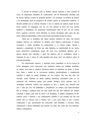 11
A divisão de territórios entre as distintas ciências humanas é outro exemplo de
como, na organização disciplinar do conhecimento, não há demarcações absolutas, pois
há mesmo aspectos comuns da geografia humana e da sociologia, ou também da história
e da antropologia, tanto da perspectiva da temática quanto de instrumentos analíticos. A
filosofia partilha com as ciências humanas e com as ciências da natureza alguns de seus
temas centrais. As linguagens, por sua vez, dos idiomas às artes, têm seus recortes
temáticos e disciplinares em permanente transformação, além de que, em um mesmo
local e período, convivem visões diferentes ou mesmo divergentes sobre quais são seus
temas centrais de aprendizado e sobre as forma mais recomendáveis para seu ensino.
Ainda que as disciplinas não sejam sacrários imutáveis do saber, não haveria
qualquer interesse em redefini-las ou fundi-las, para objetivos educacionais. É preciso
reconhecer o caráter disciplinar do conhecimento e, ao mesmo tempo, orientar e
organizar o aprendizado, de forma que cada disciplina, na especificidade de seu ensino,
possa desenvolver competências gerais. Há nisso uma contradição aparente, que é
preciso discutir, pois específico e geral são adjetivos que se contrapõem, dando a
impressão de que o ensino de cada disciplina não possa servir aos objetivos gerais da
educação pretendida.
Em determinados aspectos, a superação dessa contradição se dá em termos de
temas, designados como transversais, cujo tratamento transita por múltiplas disciplinas;
no entanto, nem todos os objetivos formativos podem ser traduzidos em temas. A forma
mais direta e natural de se convocarem temáticas interdisciplinares é simplesmente
examinar o objeto de estudo disciplinar em seu contexto real, não fora dele. Por
exemplo, sucata industrial ou detrito orgânico doméstico, acumulados junto de um
manancial, não constituem apenas uma questão biológica, física, química, nem só
sociológica, ambiental, cultural, nem tampouco só ética e estética, pois abarcam tudo
isso e mais que isso. Há habilidades e competências, no entanto, cujo desenvolvimento
não se restringe a qualquer tema, por mais amplo que seja, pois implicam um domínio
conceitual e prático, para além de temas e de disciplinas. A própria competência de dar
contexto social e histórico a um conhecimento científico é um exemplo que não está
restrito nem às ciências, nem à história, nem a uma soma delas. O que é preciso
compreender é que, precisamente por transcender cada disciplina, o exercício dessas
competências e dessas habilidades está presente em todas elas, ainda que com diferentes
ênfases e abrangências.
 