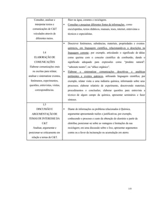 119
Consultar, analisar e
interpretar textos e
comunicações de C&T
veiculados através de
diferentes meios.
flúor na água, corantes e reciclagens.
• Consultar e pesquisar diferentes fontes de informações, como
enciclopédias, textos didáticos, manuais, teses, internet, entrevistas a
técnicos e especialistas.
I.4
ELABORAÇÃO DE
COMUNICAÇÕES
Elaborar comunicações orais
ou escritas para relatar,
analisar e sistematizar eventos,
fenômenos, experimentos,
questões, entrevistas, visitas,
correspondências.
• Descrever fenômenos, substâncias, materiais, propriedades e eventos
químicos, em linguagem científica, relacionando-os a descrições na
linguagem corrente; por exemplo, articulando o significado de idéias
como queima com o conceito científico de combustão, dando o
significado adequado para expressões como “produto natural”,
“sabonete neutro”, ou “alface orgânico”.
• Elaborar e sistematizar comunicações descritivas e analíticas
pertinentes a eventos químicos, utilizando linguagem científica; por
exemplo, relatar visita a uma indústria química, informando sobre seus
processos; elaborar relatório de experimento, descrevendo materiais,
procedimentos e conclusões; elaborar questões para entrevista a
técnico de algum campo da química, apresentar seminários e fazer
sínteses.
I.5
DISCUSSÃO E
ARGUMENTAÇÃODE
TEMAS DE INTERESSE DA
C&T
Analisar, argumentar e
posicionar-se criticamente em
relação a temas de C&T.
• Diante de informações ou problema relacionados à Química,
argumentar apresentando razões e justificativas; por exemplo,
conhecendo o processo e custo da obtenção do alumínio a partir da
eletrólise, posicionar-se sobre as vantagens e limitações da sua
reciclagem; em uma discussão sobre o lixo, apresentar argumentos
contra ou a favor da incineração ou acumulação em aterro.
 