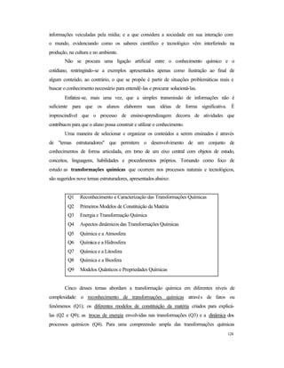 124
informações veiculadas pela mídia; e a que considera a sociedade em sua interação com
o mundo, evidenciando como os saberes científico e tecnológico vêm interferindo na
produção, na cultura e no ambiente.
Não se procura uma ligação artificial entre o conhecimento químico e o
cotidiano, restringindo-se a exemplos apresentados apenas como ilustração ao final de
algum conteúdo, ao contrário, o que se propõe é partir de situações problemáticas reais e
buscar o conhecimento necessário para entendê-las e procurar solucioná-las.
Enfatiza-se, mais uma vez, que a simples transmissão de informações não é
suficiente para que os alunos elaborem suas idéias de forma significativa. É
imprescindível que o processo de ensino-aprendizagem decorra de atividades que
contribuam para que o aluno possa construir e utilizar o conhecimento.
Uma maneira de selecionar e organizar os conteúdos a serem ensinados é através
de "temas estruturadores" que permitem o desenvolvimento de um conjunto de
conhecimentos de forma articulada, em torno de um eixo central com objetos de estudo,
conceitos, linguagens, habilidades e procedimentos próprios. Tomando como foco de
estudo as transformações químicas que ocorrem nos processos naturais e tecnológicos,
são sugeridos nove temas estruturadores, apresentados abaixo:
Q1 Reconhecimento e Caracterização das Transformações Químicas
Q2 Primeiros Modelos de Constituição da Matéria
Q3 Energia e Transformação Química
Q4 Aspectos dinâmicos das Transformações Químicas
Q5 Química e a Atmosfera
Q6 Química e a Hidrosfera
Q7 Química e a Litosfera
Q8 Química e a Biosfera
Q9 Modelos Quânticos e Propriedades Químicas
Cinco desses temas abordam a transformação química em diferentes níveis de
complexidade: o reconhecimento de transformações químicas através de fatos ou
fenômenos (Q1); os diferentes modelos de constituição da matéria criados para explicá-
las (Q2 e Q9); as trocas de energia envolvidas nas transformações (Q3) e a dinâmica dos
processos químicos (Q4). Para uma compreensão ampla das transformações químicas
 