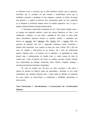 125
em diferentes níveis, é necessário que se saiba estabelecer relações entre as grandezas
envolvidas, que se reconheça em que extensão a transformação ocorre, que se
identifique, caracterize e quantifique os seus reagentes e produtos, as formas de energia
nela presentes e a rapidez do processo. Esse conhecimento ganha um novo significado
ao se interpretar os fenômenos tratados através de modelos explicativos. Isto é o que se
propõe no desenvolvimento dos quatro primeiros temas.
O instrumental desenvolvido inicialmente (de Q1 a Q4) permite entender como o
ser humano tem produzido materiais a partir dos recursos disponíveis na Terra e vem
modificando o ambiente e os seus estilos e qualidade de vida. Assim, os outros quatro
temas estruturadores propostos enfocam os materiais extraídos e sintetizados pelo
homem na atmosfera (Q5), hidrosfera (Q6), litosfera (Q7) e biosfera (Q8), seus
processos de produção, seus usos e implicações ambientais, sociais, econômicas e
políticas deles decorrentes. Esse conjunto de temas das várias "esferas" (Q5 a Q8) têm
como fio condutor a sobrevivência do ser humano, sob a ótica do conhecimento
químico. Entender como o ser humano vem se utilizando e se apropriando do mundo
natural exige o estabelecimento de relações entre os muitos campos do saber, de
maneira que o olhar da Química não exclui, ao contrário, necessita constante interação
com conhecimentos da Biologia, Astronomia, Física, História, Geografia, Geologia e
até mesmo da Economia, Sociologia e Antropologia.
De volta aos modelos (em T9) dá-se um fecho conceitual à visão física e
química da estrutura da matéria.A seguir são apresentados e discutidos os nove temas
estruturadores dos conteúdos propostos para o ensino médio de Química no tratamento
dos quais podem ser desenvolvidas as competências e habilidades apresentadas no
tópico anterior.
Tema Estruturador 1. Reconhecimento e Caracterização das Transformações
Químicas
 