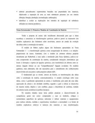 128
• elaborar procedimentos experimentais baseados nas propriedades dos materiais,
objetivando a separação de uma ou mais substâncias presentes em um sistema
(filtração, flotação, destilação, recristalização, sublimação);
• identificar e avaliar as implicações dos métodos de separação de substância
utilizados nos sistemas produtivos.
Tema Estruturador 2. Primeiros Modelos de Constituição da Matéria
Tendo a proposta de ensino sido inicialmente direcionada para que o aluno
reconheça e caracterize as transformações químicas, pode-se passar ao tratamento dos
modelos explicativos dos fenômenos nelas envolvidos, através do estudo da evolução
das idéias sobre a constituição da matéria.
O modelo de Dalton explica alguns dos fenômenos apresentados no Tema
Estruturador 1 - a transformação química como reorganização de átomos e as relações
proporcionais de massa. Entretanto, com o modelo de estrutura atômica proposto
inicialmente por Rutherford, e mais tarde o introduzido pela Física Quântica, pode-se ter
uma compreensão da constituição da matéria, considerando interações eletrostáticas que
levam à formação e ruptura de ligações químicas, com transferência de elétrons entre os
átomos (ligação iônica) ou seu "compartilhamento" (ligação covalente). Os modelos
quânticos, mais elaborados, não são necessários para o entendimento dos conhecimentos
desenvolvidos até esse ponto e serão propostos adiante (Q9).
É fundamental que se mostre, através da história, as transformações das idéias
sobre a constituição da matéria, contextualizando-as. A simples cronologia sobre essas
idéias, como é geralmente apresentada no ensino, é insuficiente, pois pode dar uma idéia
equivocada da ciência e da atividade científica, segundo a qual a ciência se desenvolve
de maneira neutra, objetiva e sem conflitos, graças a descobertas de cientistas, isoladas
do contexto social, econômico ou político da época.
Os assuntos tratados nesse tema podem propiciar o desenvolvimento de
competências gerais tais como: compreender e usar os símbolos, códigos e
nomenclatura específicos da química; selecionar e utilizar materiais e equipamentos
para realizar cálculos, medidas e experimentos; reconhecer a necessidade e os limites de
modelos explicativos relativos à natureza dos materiais e suas transformações;
 