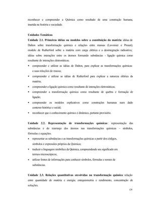 129
reconhecer e compreender a Química como resultado de uma construção humana,
inserida na história e sociedade.
Unidades Temáticas
Unidade 2.1. Primeiras idéias ou modelos sobre a constituição da matéria: idéias de
Dalton sobre transformação química e relações entre massas (Lavoisier e Proust);
modelo de Rutherford sobre a matéria com carga elétrica e a desintegração radioativa;
idéias sobre interações entre os átomos formando substâncias - ligação química como
resultante de interações eletrostáticas.
• compreender e utilizar as idéias de Dalton, para explicar as transformações químicas
e suas relações de massa;
• compreender e utilizar as idéias de Rutherford para explicar a natureza elétrica da
matéria;
• compreender a ligação química como resultante de interações eletrostáticas;
• compreender a transformação química como resultante de quebra e formação de
ligação;
• compreender os modelos explicativos como construções humanas num dado
contexto histórico e social;
• reconhecer que o conhecimento químico é dinâmico, portanto provisório.
Unidade 2.2. Representação de transformações químicas: representação das
substâncias e do rearranjo dos átomos nas transformações químicas – símbolos,
fórmulas e equações.
• representar as substâncias e as transformações químicas a partir dos códigos,
símbolos e expressões próprios da Química;
• traduzir a linguagem simbólica da Química, compreendendo seu significado em
termos microscópicos;
• utilizar fontes de informações para conhecer símbolos, fórmulas e nomes de
substâncias.
Unidade 2.3. Relações quantitativas envolvidas na transformação química: relação
entre quantidade de matéria e energia; estequiometria e rendimento, concentração de
soluções.
 