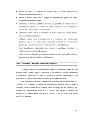130
• traduzir em termos de quantidade de matéria (mol), as relações quantitativas de
massa nas transformações químicas;
• traduzir as relações entre massa e energia nas transformações químicas em termos
de quantidade de matéria e energia;
• compreender as relações quantitativas de massa, de quantidade de matéria (mol) nas
transformações químicas que ocorrem em soluções através de suas concentrações e
associar com a estequiometria da transformação;
• correlacionar dados relativos à concentração de certas soluções nos sistemas naturais
a possíveis problemas ambientais;
• estabelecer relação entre a estequiometria e o rendimento das transformações
químicas, e prever, em função destes, quantidades envolvidas nas transformações
químicas que ocorrem na natureza e nos sistemas produtivos, industrial e rural;
• propor procedimentos experimentais para conhecer as quantidades envolvidas e o
rendimento de uma transformação química;
• avaliar possíveis implicações das relações quantitativas nas transformações químicas
que ocorrem nos sistemas produtivos, rural e industrial.
Tema Estruturador 3. Energia e Transformação Química
A energia envolvida nas transformações químicas é inicialmente tratada nos dois
primeiros temas, segundo aspectos qualitativos e macroscópicos (reações endotérmicas
e exotérmicas), seguindo-se de aspectos quantitativos (relação massa/energia) e do
ponto de vista da ligação química como o resultado de interações eletrostáticas.
Esse tema tem como foco a construção de uma visão mais abrangente sobre a a
"produção" e o "consumo" de energia nas transformações químicas, desde os aspectos
conceituais, onde se identificam as diferentes formas de energia que dão origem ou que
resultam das transformações químicas e a relação entre energia e estrutura das
substâncias até aspectos sociais associados à produção e uso de energia nos sitemas
naturais e tecnológicos.
 